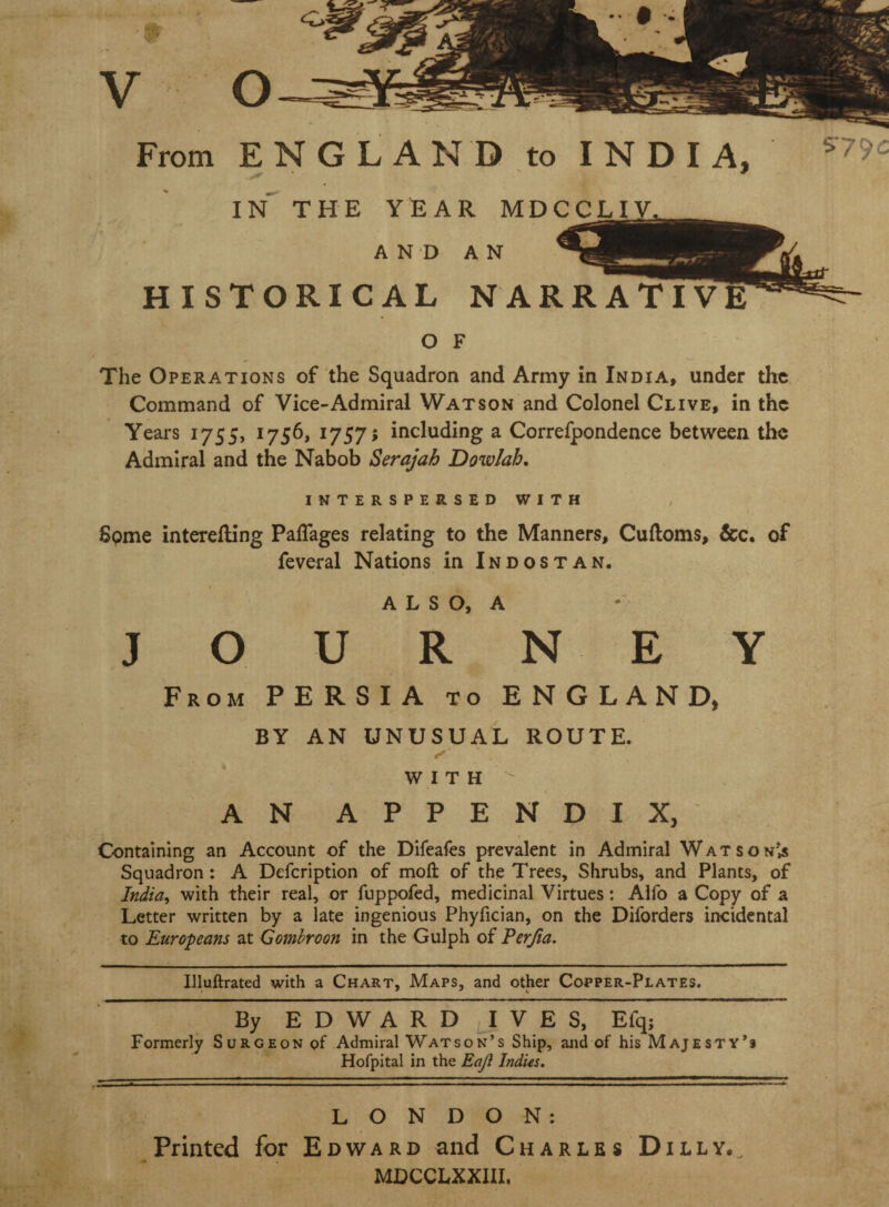 From ENGLAND to INDIA, IN THE YEAR MDCCLIY^ AND AN HISTORICAL NARRATIVE O F The Operations of the Squadron and Army in India, under the Command of Vice-Admiral Watson and Colonel Clive, in the Years 1755, 1756, 1757; including a Correfpondence between the Admiral and the Nabob Serajah Dowlah, INTERSPERSED WITH Spme interefling PalTages relating to the Manners, Cuftoms, &c. of feveral Nations in Indostan. I A L S O, A JOURNEY From PERSIA to ENGLAND, BY AN UNUSUAL ROUTE. WITH AN APPENDIX, Containing an Account of the Difeafes prevalent in Admiral Watson’,s Squadron: A Defeription of moft of the Trees, Shrubs, and Plants, of India^ with their real, or fuppofed, medicinal Virtues: Aifo a Copy of a Letter written by a late ingenious Phyfician, on the Diforders incidental to Europeans at Gombroon in the Gulph of Perjta. Illuftrated with a Chart, Maps, and other Copper-Plates. By E D W A R D ^I V E S, Efqj Formerly Surgeon of Admiral Watson’s Ship, and of his Majesty’s Hofpital in the Eajl Indus. LONDON; Printed for Edward and Charles Dilly.. MDCCLXXIII,