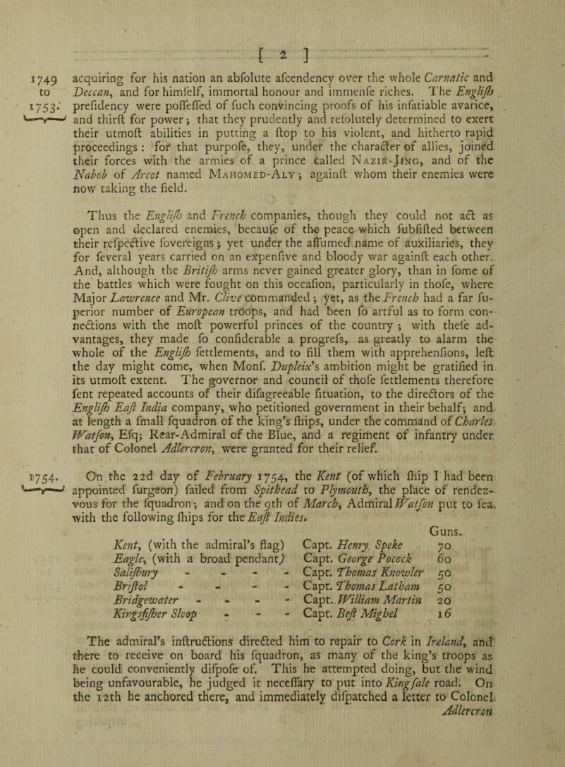 1749 acquiring for his nation an abfoliite afcendency over the whole Carnatic and to Deccan^ and for himfelf, immortal honour and immenfe riches. The Englijh 1753. ' prefidency were poflefled of fuch convincing proofs of his infatiable avarice, third; for power •, that they prudently and relolutely determined to exert their utmoft abilities in putting a flop to his violent, and hitherto rapid proceedings: for that purpofe, they, under the charader of allies, joined their forces with the armies of a prince called NaziR-Jing, and of the Nabob of Arcot named Mahomed-Alyj againft whom their enemies were now taking the field. Thus the EngliJJ) and French companies, though they could not acl as open and declared enemies, 'becaufe of tlie peace which fubfifted between their refpedive fovereigns; yet under the affumed name of auxiliaries, they for feveral years carried on an expenfive and bloody war againft each other. And, although the Britijh arms never gained greater glory, than in fome of the battles which were fought on this occafion, particularly in thofe, where 'M.2i]Qr Lawrence and Mr. commanded *, yet, as French had a far fu- perior number of European troops, and had been fo artful as to form con¬ nexions with the moft powerful princes of the country *, with thefe ad¬ vantages, they made fo confiderable a progrefs, as greatly to alarm the whole of the Englijh fettlements, and to fill them with apprehenfions, left the day might come, when Monf. LuplelAs ambition might be gratified in its utmoft extent. The governor and council of thofe fettlements therefore fent repeated accounts of their difagreeable fituation, to the direXors of the Englijh Eajl India company, who petitioned government in their behalf; and. at length a fmall fquadron of the king’s fliips, under the command of Charles^ Watjon^ Efq; Rear-Admiral of the Blue, and a regiment of infantry under that of Colonel Adlercron, were granted for their relief. 1754. On the 22d day of February 1754, the Kent (of which ftiip I had been —' appointed furgeon) failed from Spithead to Plymoutby the place of rendez¬ vous for the fquadron; and on the 9th of March, AdmudXTFatJon put to fea. with the following fhips for the EaJl Indies, Kent, (with the admiral’s flag) Capt. Henry Speke Guns. 70 Eagle, (with a broad pendantj Capt. George Pocock 6q Salijbury - . - - Capt. Thomas Knowler 50 Brijlol Capt. Thomas Latham 50 Bridgewater Cdcpt. William Martin 20 Kingsjijher Sloop - - - Capt. Beji Mighel 16 The admiral’s inftruXions direXed him to repair to Cork in Ireland, and' there to receive on board his fquadron, as many of the king’s troops as he could conveniently difpofe of. This he attempted doing, but the wind being unfavourable, he judged it neceffary to put into Kingfale road. On the 12th he anchored there, and immediately difpatched a letter to Colonel; Adlercron