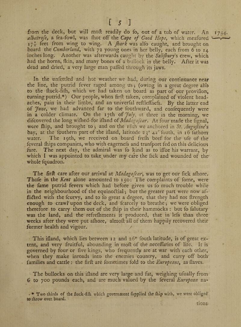 from the deck, but will mod readily do fo, out of a tub of water. An 1754. dhatrofey a fea-fowl, was fhot off the Cape of Good Hcpe^ which meafured '-»— 174 feet from wing to wing. A was alfo caught, and brought on board the Cumberland, with 72 young ones in her belly, each from 6 to 14 inches long. Another was afterwards caught by the Salijbury's crew, which had the horns, fkin, and many bones of a bullock in the belly. After it was dead and dried, a very large man paffed through its jaws. In the imfettled and hot weather we had, during our continuance near the line, the putrid fever raged among us; (owing in a great degree aifo to the ftock-fifh, which we had taken on board as part of our provifion, turning putrid.*) Our people, when firft taken, complained of violent head¬ aches, pain in their limbs, and an univerfal reftleffnefs. By the latter end of June, we had advanced far to the fouthward, and confequently were in a colder climate. On the 17th of July, at three in the morning, we difcovered the long wifhed-for ifland of Madagajcar. At four made the fignal, wore fhip, and brought to ; and on the rSch we anchored in St, Augufiine^s bay, at the fouthern part of the ifland, latitude 23“ 42'’routh, in 16 fathom water. The 19th, we received on board frefli beef for the ufe of the feveral fhips companies, who with eagernefs and tranfport fed on this delicious fare. The next day, the admiral was fo kind as to ifiue his warrant, by which I was appointed to take under my care the Tick and wounded of the- whole fquadron. The firft care after our arrival at Madagafcar, '^2^^ to get our fick afliore.. Thofe in the Kent alone amounted to 150; The complaints of fome, were the fame putrid fevers which had before given us fo much trouble while in the neighbourhood of the equinoflial; but the greater part were now af- flidled with the feurvy, and to fo great a degree, that they had not ftrength enough to crawf upon the deck, and fcarcely to breathe *, we were obliged therefore to carry them out of the fhip in their hammocks : but fo falutary was the land, and the refrefiiments it produced, that in lefs than three weeks after they were put afhore, almoft ail of them happily recovered their former health and vigour. / This ifland, which lies between 12 and 26® fouth latitude, is of great ex¬ tent, and very fruitful, abounding in moft of the neceffaries of life. It is governed by four or five kings, who frequently are at war with each other, when they make inroads into the enemies country, and carry off both- families and cattle: the firft are fometimes fold to the Europeans, as flaves. The bullocks on this ifland are very large and fat, weighing ufually from- 6 to 700 pounds each, and are much valued by the feveral European na» • Two thirds of the flock-fifli which governaient fupplied the fliip with, we were obliged to throw over, board. tions