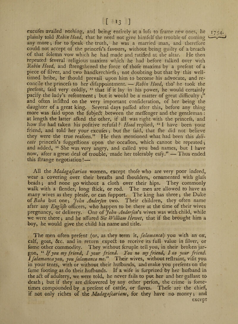 [ >3 ] cxcufes availed nothing, and being entirely at a lofs to frame new ones, he 1754. plainly told Robin Hood^ that he need not give himfelf the trouble of coming '— any more; for to fpeak the truth, he was a married man, and therefore could not accept of the princefs’s favours, without being guilty of a breach of that folemn vow which he had made and ratified at the altar. He then repeated feveral religious maxims which he had before talked over with Robin Hood^ and ftrengthened the force of thofe maxims by a prefent of a piece of filver, and two handkerchiefs *, not doubting but that by this well- timed bribe, he fhould prevail upon him to become his advocate, and re¬ concile the princefs to her difappointment. — Robift Hood^ tho’ he took the prefent, faid very coldly, “ that if it lay in his power, he would certainly pacify the lady’s refentment; but it would be a matter of great difficulty and often infifted on the very important confideration, of her being the daughter of a great king. Several days pafied after this, before any thing more was faid upon the fubjedl between the meflenger and the gentleman: at length the latter afked the other, if all was right with the princefs, and how Ihe had taken his pofitive refufal ? Hood replied, “ I have been your friend, and told her your excufes; but ffie faid, that ffie did not believe they were the true reafons.” He then mentioned what had been this deli¬ cate princefs’s fuggeftions upon the occafion, which cannot be repeated \ and added, “ She was very angry, and called you bad names, but I have now, after a great deal of trouble, -made her tolerably eafy.” — Thus entied this ftrange negotiation!— All the Madagafcarian women, except thofe who are very poor indeed, wear a covering over their breafts and ffioulders, ornamented with glafs beads; and none go without a cloth over their hips. They commonly walk with a flcnder, long ftick, or rod. The men are allowed to have as many wives as they pleafe, or can fupport. The king has three; the Duke Baba but one*, John Anderjon two. Their children, they often name after any EngUJh officers, who happen to be there at the time of their wives pregnancy, or delivery. One of John Anderfon's wives was with child, while we were there •, and he affiired Sir William Hewet^ diat if ffie brought him a boy, he would give the child his name and title.. The men often prefent (or, as they term it, falamanca) you with an ox, calf, goat, &c. and in return expeft to receive its full value in filver, or Ibme other commodity. They without fcruple tell you, in their broken jar¬ gon, If you my friend^ I your friend. Ton no my friend., I no your friend. I falamanca you, you falamanca me.'^ Their wives, without rcftraint, vifit you in your tents, with or without their huffiands, and make you prefents on the fame footing as do their huffiands. If a wife is furprized by her huffiand in the aft of adultery, we were told, he never fails to put her and her gallant to death; but if they are difcovered by any other peribn, the crime is fome- times compounded by a prefent of cattle, or (laves. Thefe are the chief, if not only riches of the Madagafcariarts, for they have no money; and except