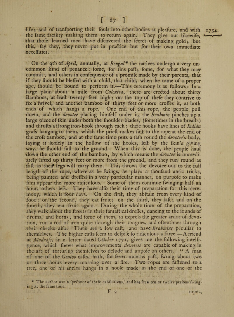 life ; and of tranfporting their fouls into otherbodies at pleafure, and with 1754. the fame facility making them to return again. They give out likewife, that thofe learned men have difcovered the fecret of making gold; but this, fay they, they never put in praftice but for their own immediate neceflities. On the 9th oi April, annually, at Bengal* the natives undergo a very un¬ common kind of penance: fome, for fins pad*, fome, for what they may commit; and others in confequcnce of a promife made by their parents, that if they fiiould be blefled with a child, that child, when he came of a proper age, jihould be bound to perform it.—This ceremony is as follows: In a large plain about a mile from Calcutta, there are eredled about thirty Bamboos, at lead twenty feet high •, on the top of thefe they contrive to fix a fwivel, and another bamboo of thirty feet or more erodes it, at both ends of which hangs a rope. One end of this rope, the people pull down, and the devotee placing himfelf under it, the Brahmin pinches up a large piece of (kin under both the fhoulder blades, (fometimes in the breads) and thruds a drong iron-hook through each : thefe hooks have lines of Indian grafs hanging to them, which the pried makes fad to the rope at the end of the crofs bamboo, and at the fame time puts a falh round the devotee's body, laying it loofely in the hollow of the hooks, led by the flcin’s giving way, he Ihould fall to the ground. When this is done, the people haul •down the other end of the bamboo, by which means the devotee is immedi¬ ately lifted up thirty feet or more from the ground, and they run round as fad as theif legs will carry them. This throws the devotee out to the full length of the rope, where as he fwings, he plays a thoufand antic tricks, being painted and drefied in a very particular manner, on purpofe to make him appear the rpore ridiculous. Some of them continue fwinging half an hour, others lefs. They have alfo their time of preparation for this cere¬ mony, which is four days. On the fird, they abdain from every kind of food on the fecond, they eat fruit *, on the third, they fad •, and on the fourth, they eat fruit again. During the whole time of the preparation, they walk about the dreets in their fantadical drefles, dancing to the founds of drums, and horns; and fome of them, to exprefs the greater ardor of devo¬ tion, run a rod of iron quite tlirough their tongues, and oftentimes through their checks alfo. Tiiefe are a low cad, and hzvt Brahmins p'.culiar to themfelves, 'I'he higher cads feem to defpil'c fo ridiculous a farce.—A friend at Madrafs, in a letter dated Olivher 1771, gives me the following intelli¬ gence, which dtews what improvements devotees are capable of making in the art of torturing themfelves to delude and impofe on others. “ A man of one of the Gentoo cads, hath, for feven months pad, fwung about two or three hours every morning over a fire. Two ropes are fadened to a tree, one of his ancles hangs in a noofe made in the end of one of the Tlie author was a fjpe^'lator of thrfc exhibitions,' and ha^ fec» teu or twelve perfbns fvving- ....-.f r. 2 ropes. iiio the fame time. -a > f