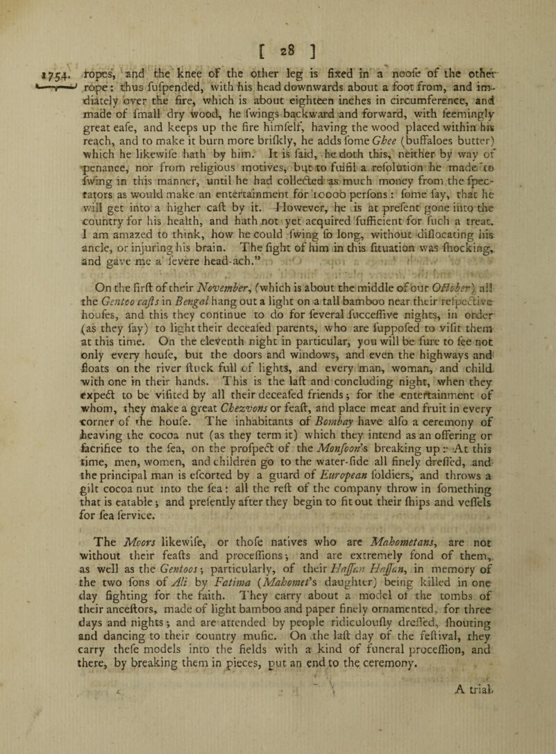 1754. ropes', and the knee of the other leg is fixed in a noofe of the other rope; thus fufpended, with his head downwards about a foot from, and im- diately over the fire, which is about eighteen inches in circumference, and made of fmall dry wood, he fwings-backward and forward, with feemingly great eafe, and keeps up the fire himfelf, having the wood placed within his reach, and to make it burn more brifkly, he adds Ibme Ghee (buffaloes butter) which he likewife hath by him. It is faid, he.doth this, neither by way of ’penance, nor from religious motives, big to fulfil a refolution he made'to fwmg in this manner, until he had collefted as much money from the fpec- tators as would make an entertainment for'iooob perfons: fome fay, that he will get into a higher call by it. However, he is at prefent gone into the country for his health, and hath not yet acquired fufficient for fuch a treat, I am amazed to think, how he could fwing fb long, without diflacating his ancle, or injuring his brain. The fight of him in this fituation was lliocking, and gave me a fevere head-ach.” r i ' On the firfl of their November^ (which is about the middle of bur Ofloher) ail the Gentco cajis in Bengal hang out a light on a tall bamboo near their rei'pebbive houfes, and this they continue to do for feveral XuccefTive nights, in order (as they fay) to light their deceafed parents, who are fuppofed to vifit them at this time. On the eleventh night in particular, you will be fure to fee not only every houfe, but the doors and windows, and even the highways and- floats on the river ftuck full of lights, and every man, woman, and child •with one in their hands. This is the laft and concluding night, when they €Xpe6t to be vifited by all their deceafed friends; for the entertainment of whom, they make a great Chezvons or feaft, and place meat and fruit in every “Corner of the houfe. The inhabitants of Bombay have alfo a ceremony of iheaving the cocoa nut (as they term it) which they intend as an ofifering or facrifice to the fea, on the profpeeft of the Monfoon'^ breaking up-At this time, men, women, and children go to the water-fide all finely drefied, .and the principal man is efcorted by a guard of Blitropean Ibldiers, and throws a gilt cocoa nut into the fea: all the reft of the company throw in fomething that is eatable •, and prefently after they begin to fit out their ftiips and velTels for fea fervice. The Moors likewife, or thofe natives who are Mahometans^ are not without their feafts and proceflions-, and are extremely fond of them,, as well as the ♦, particularly, of \\\c\x Hajfan in memory of the two fons of AH by Fatima {Mahomet's daughter) being killed in one day fighting for the faith. They carry about a model of the tombs of their anceftors, made of light bamboo and paper finely ornamented, for three days and nights •, and are attended by people ridiculoufty dreiled, fliouting and dancing to their country mufic. On the laft day of the feftival, they carry thefe models into the fields with a kind of funeral proceflion, and there, by breaking them in pieces, put an end to the ceremony. A trial