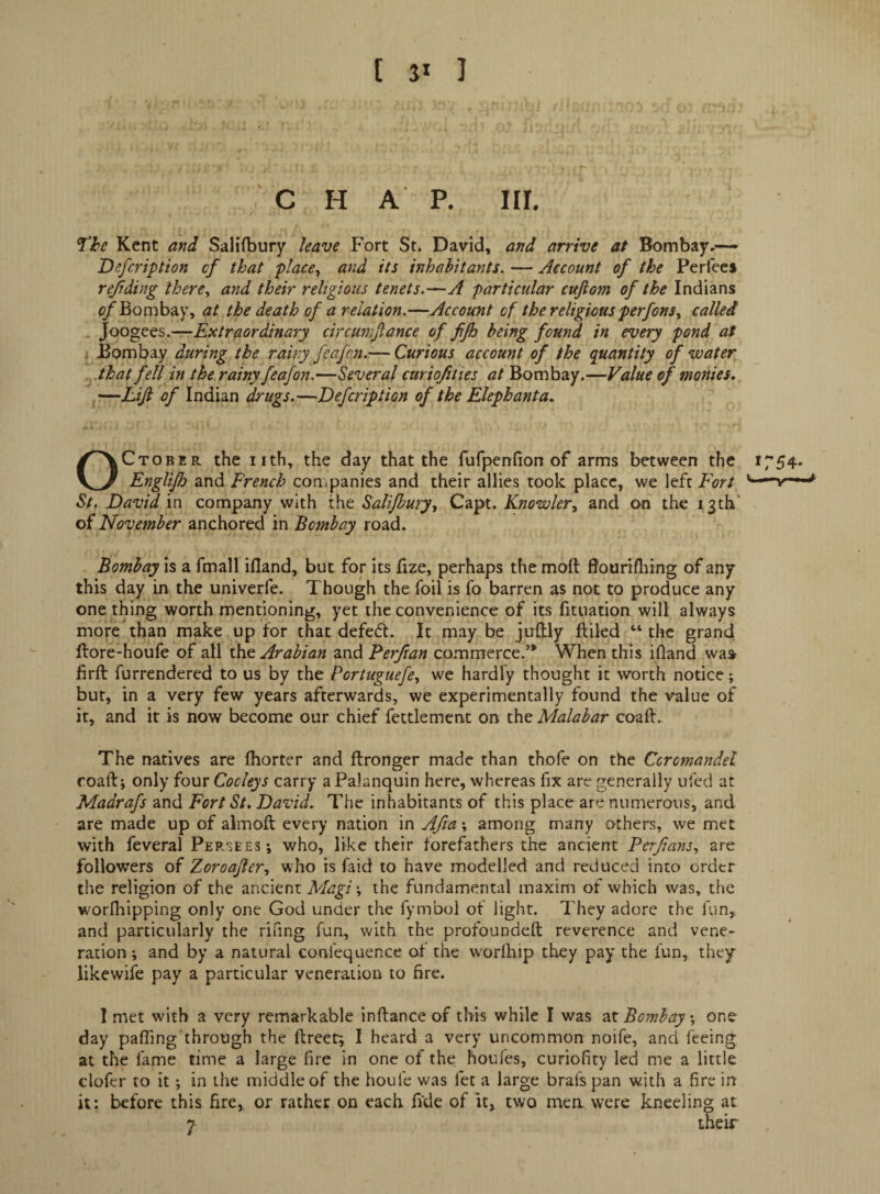 [ I ' C H A P. III. ^he Kent and Saliibury have Fort St. David, and arrive at Bombay,*— Defcription cf that place^ and its inhabitants. — Account of the Perfeei rejiding there., and their religious tenets.—A particular cufiom of the Indians of Bombay, at the death of a relation.—Accotmt of the religious perfons., called joogQQS.—Extraordinary circumftance of fjh being found in every pond at ; Bombay during the rainy feafcn.— Curious account of the quantity of water ,.that fell in the rainy feafon.—Several ctiriofities at Bombay.—Value of monies. —Lijl of Indian drugs.—Defcription of the Elephanta. October the iith, the day that the fufpenrion of arms between the 1754. Englijh and French con.panics and their allies took place, we left Fort St. David in company with the Salifburyy Capt. Knowler^ and on the i;3th‘ of November anchored in Bombay road. Bombay is a fmall ifland, but for its fize, perhaps the moft flouriflnng of any this day in the univerfe. Though the foil is fo barren as not to produce any one thing worth mentioning, yet the convenience of its fituation will always more than make up for that defedt. It may be juftly ftiled the grand ftore-houfe of all the Arabian and Ferfian commerce.’* When this ifland wa» firfl: furrendered to us by the Pcrtuguefe., we hardly thought it worth notice; but, in a very few years afterwards, we experimentally found the value of it, and it is now become our chief fettlement on tht Malabar coaft. The natives are fiiorter and flronger made than thofe on the Coromandel roaft; only four Cockys carry a Palanquin here, whereas fix are generally ufed at Madrafs and Fort St. David. The inhabitants of this place are numerous, and are made up of almoft every nation in Afia \ among many others, we met with feveral Persees; who, like their forefathers the ancient Pcrfmns., are followers of Zoroafer., who is faid to have modelled and reduced into order the religion of the ancient Magi \ the fundamental maxim of which was, the worfliipping only one God under the fymbol of light. They adore the fun, and particularly the rifing fun, with the profoundeft reverence and vene¬ ration; and by a natural confequence at the worlhip they pay the lun, they likewife pay a particular veneration to fire. 1 met with a very remarkable inftance of this while I was 2X Bombay \ one day patfing through the ftreet; I heard a very uncommon noife, and feeing at the fame time a large fire in one of the houles, curiofity led me a little clofcr to it; in the middle of the houfe was let a large bral'span with a fire in it: before this fire,, or rather on each fi'de of it, two mea were kneeling at