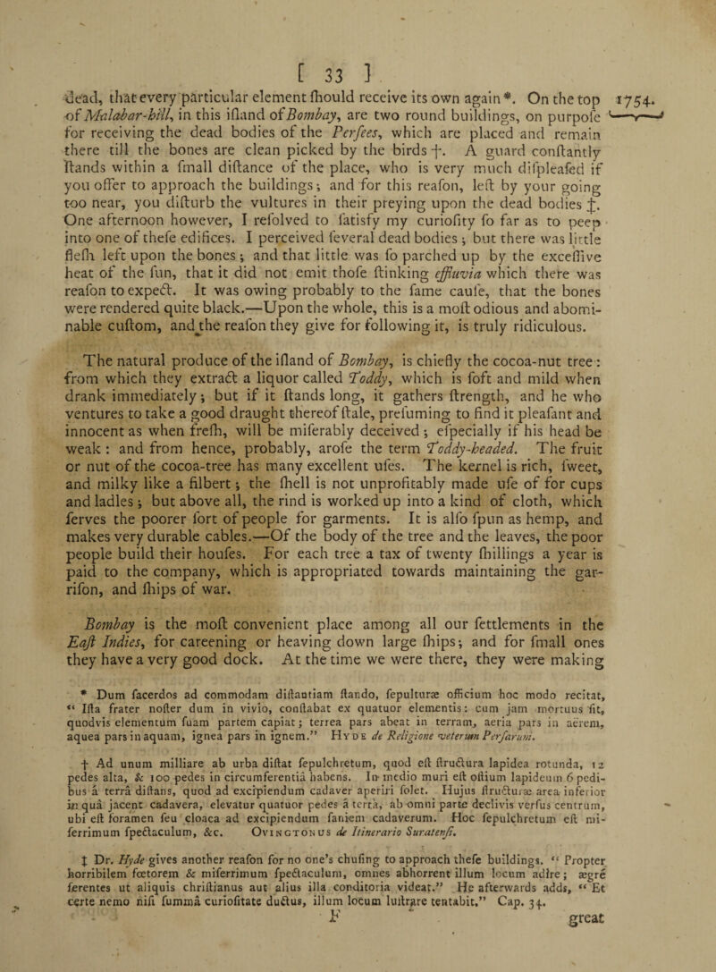 tle’ad, that every particular element fhould receive its own again*. On the top 1754* M-alabar-hilU in this ifland oiBombay^ are two round buildings, on purpole '-*— for receiving the dead bodies of the Perfees, which are placed and remain there till the bones are clean picked by the birds f. A guard conftantly Hands within a fmall diftance of the place, who is very much difpleafed if you offer to approach the buildings; and for this reafon, left by your going too near, you difturb the vultures in their preying upon the dead bodies J. One afternoon however, I refolved to fatisfy my curiofity fo far as to peeo ■ into one of thefe edifices. I perceived feveral dead bodies ; but there was little flefli left upon the bones; and that little was fo parched up by the excefiive heat of the fun, that it did not emit thofe (linking effiuvia which there was reafon toexpetfl. It was owing probably to the fame caule, that the bones were rendered quite black.—Upon the whole, this is a mod odious and abomi¬ nable cuftom, andjhe reafon they give for following it, is truly ridiculous. The natural produce of the ifland of Bombay^ is chiefly the cocoa-nut tree : from which they extrafl a liquor called Hoddy^ which is foft and mild when drank immediately •, but if it (lands long, it gathers (Irength, and he who ventures to take a good draught thereof dale, prei'uming to find it pleafant and innocent as when frefh, will be miferably deceived •, efpecially if his head be weak : and from hence, probably, arofe the term Toddy-headed. The fruit or nut of the cocoa-tree has many excellent ufes. The kernel is rich, Iweet, and milky like a filbert j the (hell is not unprofitably made ufe of for cups and ladles ; but above all, the rind is worked up into a kind of cloth, which ferves the poorer fort of people for garments. It is alfo fpun as hemp, and makes very durable cables.—Of the body of the tree and the leaves, the poor people build their houfes. For each tree a tax of twenty (hillings a year is paid to the company, which is appropriated towards maintaining the gar- rifon, and fliips of war. Bombay is the mod convenient place among all our fettlements in the Eajl Indies., for careening or heaving down large (hips; and for fmall ones they have a very good dock. At the time we were there, they were making • Dum facerdos ad commodam diftaotiam ftando, fepulturae officium hoc modo recitat, Ida frater nofter dum in vivio, conftabat ex quatuor dementis: cum jam mortuus fit, quodvis elementum fuam partem capiat; terrea pars abeat in terram, aeria pars in aerem, aquea parsinaquam, ignea pars in ignem.” Hyde de Religione vetenm Per/arum. f Ad unum milliare ab urba diftat fepulchretum, quod eft ftruflura lapidea rotunda, tz pedes alta. Sc loo pedes in circumferentia habens. In- medio muri eft oftium lapidcum 6 pedi- bus a terra diftans, quod ad excipiendum cadaver aperiri folet. Hujus flruftuiai area inferior Ml qua Jacent cadavera, elevatur quatuor pedes a terra, ab omni parte declivis verfus centrum, ubi eft foramen feu cloaca ad excipiendum faniem cadaverum. Hoc fepulchretum eft mi- ferrimum fpedaculum, &c. Ovingtonus de Itinerario Suratenji, J Dr. Hyde gives another reafon for no one’s chufing to approach thefe buildings. “ Propter horribilem feetorem & miferrimum fpeflaculum, omnes abhorrent ilium locum adlre; ajgre ferentes ut aliquis chriftianus aut alius ilia corditoria videat.” He afterwards adds, “ Et certe nemo nift fumma curiofitate duftus, ilium locum luftrgre tentabit.” Cap. 3<(.. F great