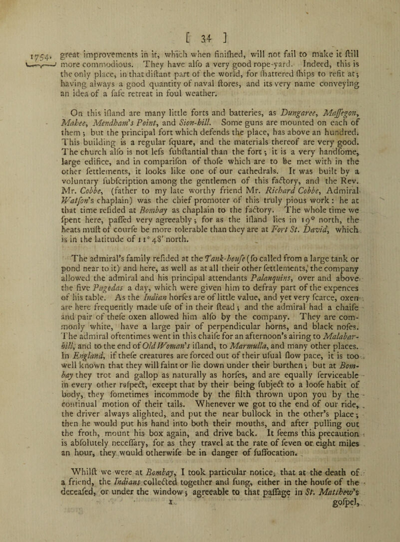 great improvements in it, wh'lch when finifhed, will not fail to make It ftill more commodious. They have alfo a very good rope-yard. Indeed, this is the only place, in th.atdi!lant part of the world, for Shattered fliips to refit at-, Ixaving always a good quantity of naval ftores, and its very name conveying an idea of a fafe retreat in foul weather. On this ifiand are many little forts and batteries, as Dungaree^ Maffegon^ Mahee^ Mendham^s Point, and Sion-hilL Some guns are mounted on each of them ; but the principal fort which defends the place, has above an hundred. This building is a regular fquare, and the materials thereof are very good. The church alfo is not lefs fubftantial than the fort-, it is a very handfome, large edifice, and in comparifon of thofe which are to fee met with in the other fettlements, it looks like one of our cathedrals. It was built by a voluntary fubfcription among the gentlemen of this factory, and the Rev. Mr. Coble, (father to my late worthy friend Mr. Richard Cobbe, Admiral IVatfon’s, chaplain) was the chief promoter of this truly pious work: he at that time refided at Bombay as chaplain to the factory. The whole time we fpent here, pafled very agreeably; for as the ifiand lies in 19° north, the heats mult of courfe be more tolerable than they are at Fort St. David, which is in the latitude of 11® 48' north. The admiral’s family refided at the Fank-houfe {(o called from a large tank or pond near to it) and here, as well as at all their other fettlements,'the company allow-ed the admiral and his principal attendants Palanquins, over and above: the five Pagodas a day, which were given him to defray part of the expences of his table. As the Indian horfes are of little value, and yet very fcarce, oxen ■ are here frequently made ufe of in their Head -, and the admiral had a chaife and pair of thefe oxen allowed him alfo by the company. They are com¬ monly white, have a large pair of perpendicular horns, and black nofe.s. The admiral oftentimes went in this chaife for an afternoon’s airing to Malabar- hill, and to the end of Old Woman's ifiand, to Marmulla, and many other places. In England, if thefe creatures are forced out of their ufual flow pace, it is too .. well known that they will faint or lie down under their burthen; but at Bom¬ bay they trot and gallop as naturally as horfes, and are equally ferviceablc • in every other rsfped, except that by their being fubjedl to a loofe habit of body,, they fometimes incommode by the filth thrown upon you by the- continual motion of their tails. Whenever we got to the end of our ride, , the driver always alighted, and put the near bullock in the other’s place -, then he would put his hand into both their mouths, and after pulling out the froth, mount hia box again, and drive back. It feems this precaution *. is abfolutely necefiary, for as they travel at the rate of feven or eight miles an hour, they would otherwife be in danger of fufiTocation^ . Whilfl; we were at Bombay, I took particular notice-that at the death of .- a friend, the Indianstogether and fung, either in the houfe of the ^ deceafed, or under the window j agreeable to that palTage in Matthevd%