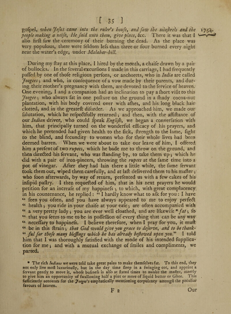 gofpel, when Jefus came into the ruler*s houfe, and faw the mlnjirels and the people making a noife^ He /aid unto them, give place, &c. There it was that 1 -v-« alio firft law the ceremony of their burning the dead. As the place was very populous, there were feldom lefs than three or four burned every night near the water’s edge, under Malahar-hill. During my (lay at this place, I hired by the month, a chaife drawn by a pair of bullocks. In the feveral excurfions I made in this carriage, I had frequently palled by one of thofe religious perfons, or anchorets, who in India are called Joogees •, and who, in confequence of a vow made by their parents, and dur¬ ing their mother’s pregnancy with them, are devoted to the fervice of heaven. One evening, I and a companion had an inclination to pay alhort vifitto this Joogee; who always fat in one pofture on the ground in a fiiady cocoa-nut plantation, with his body covered over with alhes, and his long black hair clotted, and in the greateft diforder. As we approached him, we made our falutation, which he rerpeftfully returned; and then, with the alTiftance of our Indian driver, who could fpeak Englijh, we began a converfation with him, that principally turned on the wonderful efficacy of his prayers, and which he pretended had given health to the lick, ftrength to the lame, fight to the blind, and fecundity to women who for their whole lives had been deemed barren. When we were about to take our leave of him, I offered him aprefentof two rupees, which he bade me to throw on the ground, and then diredled his fervant, who was Handing by, to take them up •, which he did with a pair of iron-pincers, throwing the rupees at the fame time into a pot of vinegar. After they had lain there a little while, the fame fervant took them out, wiped them carefully, and at lafi; delivered them to his mailer \ who foon afterwards, by way of return, prefented us with a few cakes of his infipid pallry. I then requelled of him, that in his next prayers he would petition for an increafe of my happinefs •, to which, with great complacency in his countenance, he replied : “ I hardly know what to alk for you : I have “ feen you often, and you have always appeared to me to enjoy perfeft “ health *, you ride in your chaife at your eafe •, are often accompanied with “ a very pretty lady, you are ever well cloathed, and are like wife ; fo that you feem to me to be in poffefiion of every thing that can be any way “ neceffary to happinefs. I believe therefore, when I pray for you, it muff ‘‘ be in this llrain; that God would give you grace to deferve, and to bethank- ful for thofe many blefjings which he has already bejiowed upon youd* I told him that I was thoroughly fatisfied with the mode of his intended fupplica- tion for me j and with a mutual exchange of fmiles and compliments, we . parted. * The rich Indians we were told take great pains to make themfelvcs fat. To this end, they not only live moft luxurioufly, but in the day time fleep in a Twinging cot, and appoint a fervant gently to move it, whofe bufinefs is alfo at ftated times to awake the mafter, meerly to give him an opportunity of fwallowing half a pint or more of liquid butter or Ghee. This fufficiently accounts for the Joogtd^ emphatically mentioning corpulency amongft the peculiar favours of heaven. F 2 Our