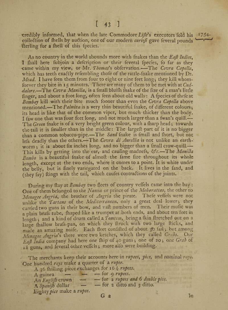 \ [ 43 ] credibly informed, that when the late Commodore executors fold his ^754* cplleftion of fhells by auflion, one of our modern curiofi gave feveral pounds '—“v— ilerling for a fhell of this fpecies. As no country in the world abounds more with fnakes than the Eaji Indies^ I fhall here fubjoin a defcription or their feveral fpecies, fo far as they •came within my view, or Mr. Thomas's obfervation.—The Covra Cafella^ which has teeth exactly refembhng thofe of the rattle-fnake mentioned by Dr. Mead. I have feen them from four to eight or nine feet long-, they kill whom- foever they bite in 15 minutes. There are many of them to be met with at Cud- dalore.—The Covra Manilla^ is a fmall bluifh fnake of the fize of a man’s little finger, and about a foot long, often feen about old walls: A fpecies of thefe at Bombay kill with their bite much fooner than even the Covra Capella above mentioned.—The Palmira is a very thin beautiful fnake, of different colours^ its head is like that of the common viper, but much thicker than the body. I faw one that was four feet long, and not much larger than a fwan’s quill.— , The Green fnake is of a very bright green colour, with a fliarp head; towards the tail it is fmaller than in the middle: The largefl part of it is no bigger than a common tobacco-pipe.—The Sand fnake is fmall and fhort, but not lefs deadly than the others.—The Covra de Aurellia is not unlike an earth-' worm ; it is about fix inches long, and no bigger than a fmall crow-quill.— ' This kills by getting into the ear, and caufing madnefs, i^c.—The Manilla Bomho is a beautiful fnake of almoft the fame fize throughout its whole leno-th, except at the two ends, where it comes to a point. It is white under the belly, but is finely variegated on the back. It lives in the fand, and (they fay) flings with the tail, which caufes contradions of the joints. During my flay at Bombay two fleets of country veflfels came into the bay: One of them belonged to the Nanna or prince of the Maharattas., the other to Monagee Angria^ the brother of Angria the pirate. Thefe vefiels were not unlike the Tartans of the Mediterranean., only a great deal lower; they carried two guns in their bow, and vaft numbers of men. Their mufic was a plain brafs tube, fhaped like a trumpet at both ends, and about ten feet in ieno-th ; and a kind of drum called a Tomtemy being a flcin ftretched out on a lar(?e fhallow brafs-pan, on which they ftruck with two large flicks, and made an amazing noife. Each fleet confifled of about ^ fail; but among Mcnagee Angria s there were two ketches, which they called Crabs. Our ~EaJi India company had here one fhip of 40 guns; one of 20; one Grab of 18 guns, and feveral other veflTcls; more aifo were building. • The merchants keep their accounts here in rupees.^ pice., and nominal rays. One hundred rays make a quarter of a rupee. A 36 (hilling piece exchanges for 16^ rupees. A guinea — — — for 9 rupees. An Englijh Qvov^n — — for 2 rupees and 6 double pice. A Spanijh dollar — — for 2 ditto and 3 ditto. Jiighty^/r^ make a rupee.