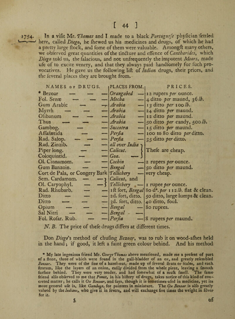 1754* 2 vifit Mv. Thomas and I made to a black pHyfician fettled —here, called Diego^ he fhcwed us his medicines and drugs, of which he had a pretty large dock, and fome of them were valuable. Amongft many others, we obierved great quantities of the tincture and eflence ot Cantharides^ which Diego told us, the falacious, and not unfrequently the impotent Moors^ made ufe of to excite venery, and that they always paid handlomely for fuch pro¬ vocatives. He gave us the following lift of Indian drugs, their prices, and the I'everal places they are brought from.- NAMES OF DRUGS. * Bezoar — — — Fol. SenjE — — — Gum Arabic — -r Myrrh — . — — Olibanum — — — Thus —- — •— Gam bog. — — AflafEBtida — — Rad. Salop. — —- — Rad. Zinzib. — — Piper long. — — Coloquintid. — —- Ol. Cinnamom. — — Gum Banzoin. — — Cort de Pala, or Congery Bark Sem. Cardamom. Ol. Caryophyl. Rad. Rhubarb. Ditto — Ditto «— Opium — Sal Nitri — Fol. Rofar. Rub. PLACES FROM. Orangahed — Mocha Arabia * Arabia Arabia Arabia Succotra Perjia Perjia all over India Calicut. Goa. — Cochin Bengal — Tellichery — Calicut.^ and Tellichery * — 1 ft fort, Bengal 2d. fort, ditto. 3d. fort, ditto. Bengal — Bengal - —- Perjia — I PRICES. 12 rupees ounce. 4 ditto 'per maund, 36/^. 13 ditto per 100 lb. 24 ditto per maund. 12 ditto per maund. 50 ditto per candy, 500 lb. 15 ditto per maund. too to 80 ditto ditto. 3 5 ditto per ditto. Thefe arej:heap. 2 rupees ounce. 50 ditto per maund. very cheap. I rupee ounce. 80 d^.pijr w'llb. flat & clean. 50 ditto, large lumps & clean. 40 ditto, foul. 80 rupees. 8 rupeesp^r maund. N. B. The price of thefe drugs differs at different times. Don Diego*s method of chufing Bezoar, was to rub it on wood-afhes held in the hand j if good, it left a faint green colour behind. And his method * My late ingenious friend Mr. George Thamas above mentioned,, made me a prefent of part of a ftone^ three of which were found in the gall-bladder of an ox,^ and greatly refembled Bezoar. They were of the fize of a hazel-nut, made up of feveral ftrata or fcales, and each, ftratum, like the layers of an onion, eafily divided from the whole piece, leaving a fmooth furface behind. They were very tender, and had fomewhat of a raulk fmell. The fame friend alfo obferved to me that Pemet, in his hiftory of drugs, takes notice of this kind of con¬ creted matter; he calls it Ox Bezoar, and fays, though it is Tometimes ufed in medicine, yet its more general ufe is, like Gamboge, for painters in miniature. The Ox Bezoar is alfo greatly- valued by theiW/^H/,. who give it in fevers,, and will exchange five times the weight in filver for it. S