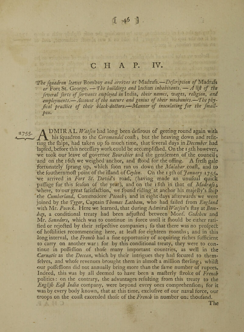 :[ -46 ■] . C H A P. IV. ‘i’he /([uadron leaves Bombay and arrives at Madrafs.—Defcripion of Madrafs or Fort St. George. —The buildings and Indian inhabitants. —A lijl of the feveral forts of fervants employed India, their names., wages, religion, and employments.—Account of the nature and genius of their mechanics.—The phy~ fical pradiice of their black-dodlors.—Manner of inoculating for the fmalU pox. ^755‘ A t)MlRAL IFatfonh^d long been defirous of getting round again with ■< —jl\. his fquadron to the Coromandel Q02.d.-, but the heaving down and refit¬ ting the (hips, had taken up fo much time, that feveral days mDecember had lapfed, before this neceflary work could be accompliflied. On the 15th however, •we took our leave of governor Bourchier and the gentlemen of the council; and on the 16th we weighed anchor, and flood for the offing. A freffi gale fortunately fprang upj which foon ran us down the Malabar coaft, and to the fouthernmofl point of the ifiand of Ceylon. On the 13th of January 1755, we arrived in Fort St. Davids road, (having made an unufual quick pafiage for this feafon of the year), and on the i8th in that of Madrafs:^ where, to our great facisfadlion, we found riding'at anchor his majefty’s fhip ' the Cumberland, Commodore Pocock', and in eight days afterwards we were joined by the Tyger, Captain Thomas Latham, who had failed from England with Mr. Pocock. Here we learned, that during Admiral Watfon’s flay Bom- hay, a conditional treaty had been adjufted between Monf. Godeheu and Mr. Saunders, which was to continue in force until it ffiould be either rati¬ fied or rejefled by their refpeilive companies •, fo that there was no profpeil of hoftilities recommencing here, at lead for eighteen months *, and in this Jong interval, the French had a fine opportunity of acquiring riches fufficient to carry on another war: for by this conditional treaty, they were to con¬ tinue in pofleffion of thofe many important countries, as well in the Carnatic as the Deccan, which by their intrigues they had fecured to them- felves, and whofe revenues brought them in almoft a million fterling; whilfl our poffieffions did not annually bring more than the fame number of rupees.. Indeed, this was by all deemed to have been a mafterly ftroke of French politics: on the contrary, the advantages refulting from this treaty to the Englifh Eafi India company, were beyond every ones comprehenfion; for it was by every body known, that at this time, exclufive of our naval force, our troops on the coaft exceeded thofe of iht French in number on^ thoufand.
