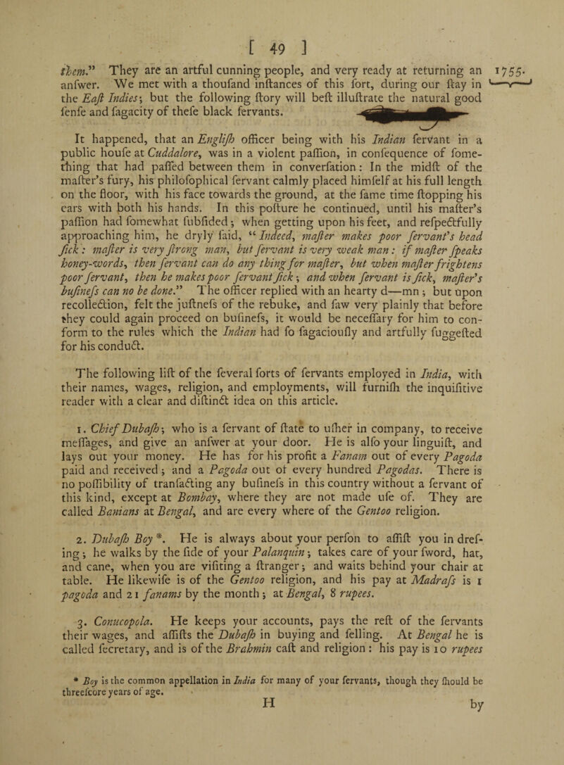 tJjcm'* They are an artful cunning people, and very ready at returning an 1755. anfwer. We met with a thoufand inftances of this fort, during our ftay in v— the Eafi Indies \ but the following ftory will belt illuftrate the natural good fenfe and fagacity of thefe black fervants. It happened, that an Englijh officer being with his Indian fervant in a public \vowIt 2iX. Ctiddalore, was in a violent paffion, in confequence of fome- thing that had pafled between them in converfation: In the midft of the mafter’s tury, his philofophical fervant calmly placed himfelf at his full length , on the floor, with his face towards the ground, at the fame time flopping his cars with both his hands. In this pofture he continued, until his mafter’s paffion had fomewhat fubfided •, when getting upon his feet, and refpedlfully approaching him, he dryly faid, '‘'■Indeed^ mafter makes poor fervant's head fick ; mafter is very ftreng man, hut fervant is very weak man: if mafter fpeaks honey-words, then fervant can do any thing for mafter, but when mafter frightens poor fervant, then he makes poor fervant fick\ and when fervant is fick, mafter's bufinefs can no he done. The officer replied with an hearty d—mn ; but Upon recolleftion, felt the juftnefs of the rebuke, and faw very plainly that before they could again proceed on bufinefs, it would be necelTary for him to con¬ form to the rules which the Indian had fo fagacionfly and artfully fuggefted for his condufl. * The following lift of the feveral forts of fervants employed in India, with their names, wages, religion, and employments, will furnifli the inquifitive reader with a clear and diftindl idea on this article. 1. Chief Duhafh’, who is a fervant of ftate to uffier in company, to receive meflTages, and give an anfwer at your door. He is alfo your linguift, and lays out your money. He has for his profit a Fanam out of every Pagoda paid and received j and a Pagoda out ot every hundred Pagodas. There is no poffibility of tranfaefting any bufinefs in this country without a fervant of • this kind, except at Bombay, where they are not made ufe of. They are called Banians at Bengal, and are every where of the Gentoo religion. 2. Buhajh Boy*. He is always about ^our perfon to affift you in dref- ing •, he walks by the fide of your Palanquin j takes care of your fword, hat, and cane, when you are vifiting a ftranger-, and waits behind your chair at table. He likewife is of the Gentoo religion, and his pay at Madrafs is i pagoda and 21 fanams by the month j at Bengal, 8 rupees. 3. Conucopola. He keeps your accounts, pays the reft of the fervants their wages, and affifts the Buhajh in buying and felling. At Bengal he is called fecretary, and is of the Brahmin call and religion: his pay is 10 rupees * Boy Is the common appellation in India for many of your fervants, though they Ihould be threelcore years of age. H by