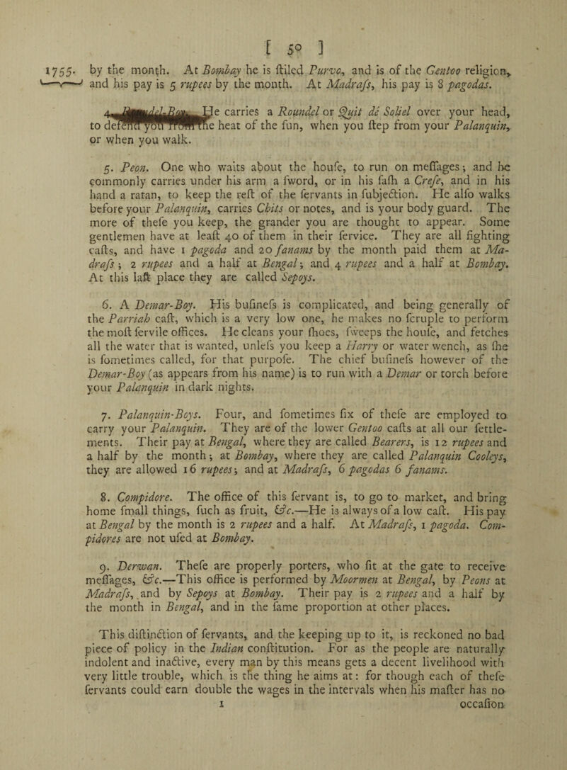 [ 5° ] by the month. At Bombay he is filled Purvo^ and is of the Gentoo religion^ and his pay is 5 rupees by the month. At Madrafs^ his pay is 8 pagodas. 4—carries a Roundel or de Soliel over your head, to detOT^^^^^Wne heat of the fun, when you ftep from your Palanquiny or when you walk. 5. Peon. One who waits about the houfe, to run on meflages; and be commonly carries under his arm a fword, or in his fafh a Crefe., and in his hand a ratan, to keep the reft of the fervants in fubje6lion. He alfo walks before your Palanquin, carries Chits or notes, and is your body guard. The more of thefe you keep, the grander you are thought to appear. Some gentlemen have at leaft 40 of them in their fervice. They are all fighting cafts, and have i pagoda and 20 fanams by the month paid them at Ma- drafs ; 2 rupees and a half at Bengal; and 4 rupees and a half at Bombay, At this laft place they are called Sepoys. 6. A Demar-Boy. His bufinefs is complicated, and being generally of the Parriah caft, which is a very low one, he makes no fcruple to perform the moft fervile offices. He cleans your fhoes, fweeps the houfe, and fetches all the water that is wanted, unlefs you keep a Harry or water wench, as fhe is fometimes called, for that purpofe. The chief bufinefs however of the Demar-Boy (as appears from his name) is to run with a Demar or torch before your Palanquin in dark nights. 7. Palanquin-Boys. Four, and fometimies fix of thefe are employed to carry your Palanquin. They are of the lower Gentoo cafts at all our fettle- ments. Their pay at Bengal, where they are called Bearers, is 12 rupees and a half by the month •, at Bombay, where they are called Palanquin Cooleys, they are allowed 16 rupees-, and at Madrafs, 6 pagodas 6 fanams. 8. Compidore. The office of this fervant is, to go to market, and bring home fmall things, fuch as fruit, i^c.—He is always of a low caft. His pay at Bengal by the month is 2 rupees and a half. At Madrafs, i pagoda. Com- pidores are not ufed at Bombay. 9. Derwan. Thefe are properly porters, who fit at the gate to receive meflages, i^c.—This office is performed by Moormen at Bengal, by Peons at Madrafs, by Sepoys at Bombay. Their pay is 2 rupees and a half by the month in Bengal, and in the fame proportion at other places. This diftindlion of fervants, and the keeping up to it, is reckoned no bad piece of policy in the Indian conftitution. For as the people are naturally indolent and inadlive, every man by this means gets a decent livelihood with very little trouble, which is the thing he aims at: for though each of thefe fervants could earn double the wages in the intervals when his mafter has no