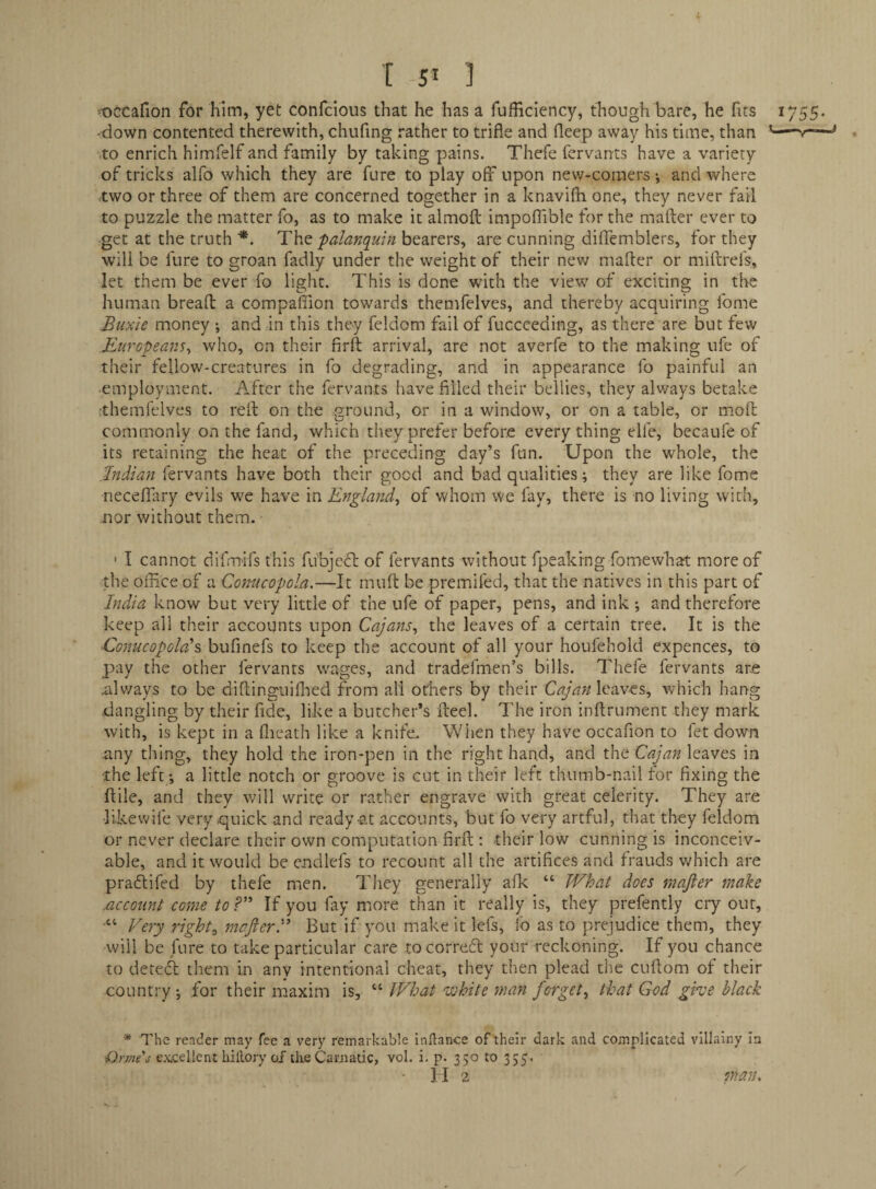 •'•occafion for him, yet confcious that he has a fufficiency, though bare, he fits 1755. •down contented therewith, chufing rather to trifle and fleep away his time, than ,to enrich himfelf and family by taking pains. Thefe fervants have a variety of tricks alfo which they are fare to play off upon new-comers-, and where two or three of them are concerned together in a knavifh one, they never fail to puzzle the matter fo, as to make it almofl: impoflible for the mafter ever to get at the truth The palanqmn bearers, are cunning diffemblers, for they will be fure to groan fadly under the weight of their new mafter or miftrel's, let them be ever fo light. This is done with the view of exciting in the human breaft a companion towards themfelves, and thereby acquiring Ibme Buxie money ; and an this they feldom fail of fucceeding, as there are but few Europeans^ who, on their firft arrival, are not averfe to the making ufe of their fellow-creatures in fo degrading, and in appearance fo painful an ■employment. After the fervants have filled their bellies, they always betake •themfelves to reft: on the ground, or in a window, or on a table, or moft: commonly on the fand, which they prefer before every thing elfe, becaufe of its retaining the heat of the preceding day’s fun. Upon the whole, the .Indian fervants have both their good and bad qualities; they are like fome neceffary evils we have in England^ of whom we fay, there is no living with, nor without them. ' I cannot difnrrifs this ftfbjefl of fervants without fpeakrng fomewhat more of the office of a Conacopola.—It muft be premifed, that the natives in this part of India know but very little of the ufe of paper, pens, and ink *, and therefore keep all their accounts upon Cajans^ the leaves of a certain tree. It is the Conucopoladbufinefs to keep the account of all your houfehold expences, to pay the other fervants wages, and tradefmen’s bills. Thefe fervants arje always to be diftinguiflied from all others by their Cajan leaves, which hang dangling by their fide, like a butcher’s fteel. The iron inftrument they mark with, is kept in a ftieath like a knife. When they have occafion to fet down any thing, they hold the iron-pen in the right hand, and the leaves in •the left; a little notch or groove is cut in their left thumb-nail tor fixing the ftile, and they will write or rather engrave with great celerity. They are likewife very quick and ready-at accounts, but fo very artful, that they feldom or never declare their own computation firft : their low cunning is inconceiv¬ able, and it would be cndlefs to recount all the artifices and frauds vffiich are pradtifed by thefe men. They generally aik “ What does mafter make .account come toIf you fay more than it really is, they prefently ciy our, “ Very rights mafterV But if you make it lefs, i'o as to prejudice them, they will be ffire to take particular care to corredt your reckoning. If you chance to detedl them in any intentional cheat, they then plead the cuftom of their country ; for their maxim is, “ What white man forget^ that God gwe black * The render may fee a very remarkable inllance of their dark and complicated villainy In t^rmes excellent billory of tlie Carnatic, vol. i, p. 350 to 335. 11 2 man.