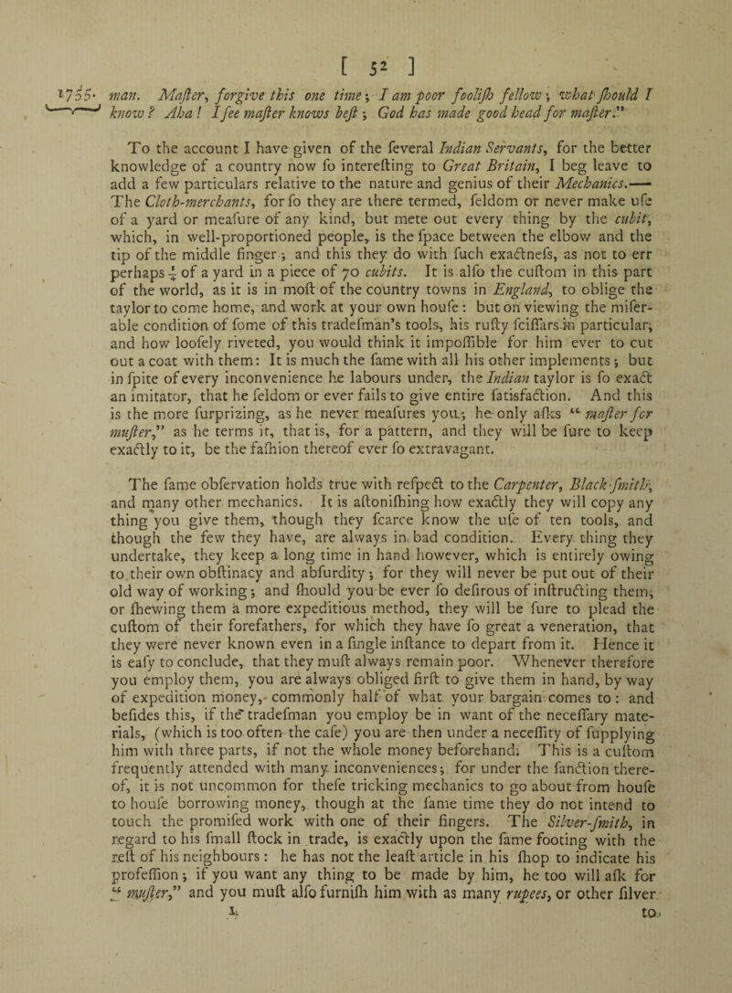 [ 5^ 1 ^ 755- man. Mafler., forgive this one time \ I am poor fooliJJj fellow \ what'flooul'd I ^ know ? Aha ! Ifee majier knows heji ; God has made good head for majler. To the account I have given of the feveral Indian Servants.^ for the better knowledge of a country now fo interefting to Great Britain., I beg leave to add a few particulars relative to the nature and genius of their Mechanics.-—‘ The Cloth-merchants, forfo they are there termed, feldom or never make ufe of a yard or meafure of any kind, but mete out every thing by the cubit, which, in well-proportioned people, is the fpace between the elbov^^ and the tip of the middle finger j and this they do with fuch exaflnefs, as not to err perhaps a yard In a piece of yo cubits. It is alfo the cuftom in this part of the world, as it is in moft of the country towns in England, to oblige the taylor to come home, and work at your own houfe : but on viewing the mifer- able condition of fome of this tradefman’s tools, his rufty feifiarsin particular; and how loofely riveted, you would think it impolTible for him ever to cut out a coat with them: It is much the fame with all his other implements ; but in fpite of every inconvenience he labours under, xhft Indian x.2iy\or is fo exact an imitator, that he feldom or ever fails to give entire fatisfaftion. And this is the more furprizing, as he never, raeafures you.; he-only afles rnafier for mufterf as he terms it, that is, for a pattern, and they will be fure to keep exactly to it, be the falhion thereof ever fo extravagant. The fame obfervation holds true with refpedl to the Carpenter, Black fmitJj-, and many other mechanics. It is aftonifhing how exadlly they will copy any thing you give them, though they fcarce know the ufe of ten tools, and though the few they have, are always in. bad condition. Every thing they undertake, they keep a long time in hand however, which is entirely owing to their own obftinacy and abfurdity ; for they will never be put out of their old way of working; and fliould you be ever fo defirous of inftrufling them; or fhewing them a more expeditious method, they will be fure to plead the cuftom of their forefathers, for which they have fo great a veneration, that they v/ere never known even in a fingle inftance to depart from it. Hence it is eafy to conclude, that they muft alv/ays remain poor. Whenever therefore you employ them, you are always obliged firft to give them in hand, by way of expedition money,- commonly half of what your bargain comes to: and befides this, if the tradefman you employ be in want of the neceflary mate¬ rials, (which is too often the cafe) you are then under a neceflity of fupplying him with three parts, if not the whole money beforehand; This is a cuftom frequently attended with many inconveniences; for under the fandlion there¬ of, it is not uncommon for thefe tricking mechanics to go about from houfe to houfe borrowing money, though at the fame time they do not intend to touch the promifed work with one of their fingers. The Silver-fmith, in regard to his fmall ftock in trade, is exaclly upon the fame footing with the reft of his neighbours: he has not the leaft article in his ftiop to indicate his profeflion; if you want any thing to be made by him, he too will afk for mnjlerf and you muft alfo furnifti him with as many rupees, or other filver li to.-