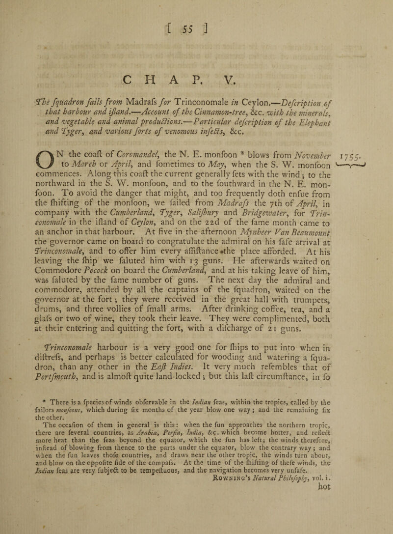 C H A P. V. ^he fq_uadron falls from Madrafs/^r Trinconomale in Ceylon.—Befcription of that harbour and if and.—Account of the Cinnamon-tree., &c. with the minerals^ and vegetable and animal produblions.—Farticular defcription of the Elephant and Fyger, and various forts of venomous infedis, &c, ON the coafl: of Coromandel.^ the N. E. monfoon * blows from November 1755. to March or April., and fometimes to May., when the S. W. monfoon commences. Along this coaft the current generally fets with the wind *, to the northward in the S. W. monfoon, and to the fouthward in the N. E. mon¬ foon. To avoid the danger that might, and too frequently doth enfue from the fhifting of the monlbon, we failed from Madrafs the 7th of April., in company with the Cumberland., Fyger., Salifbury and Bridgewater., for Brin- conomale in the ifland of Ceylon., and on the 22d of the fame month came to an anchor in that harbour. At five in the afternoon Mynheer Van Beaumount the governor came on board to congratulate the admiral on his fafe arrival at trinconomale., and to offer him every affiftance •the place afforded. At his leaving the fhip we faluted him with 13 guns. He afterwards w'aited on Commodore on board the Cumberland., and at his taking leave of him, was faluted by the fame number of guns. The next day the admiral and commodore, attended by all the captains of the fquadron, waited on the governor at the fort •, they were received in the great hall with trumpets, drums, and three vollies of fmall arms. After drinking coffee, tea, and a glafs or two of wine, they took their leave. They were complimented, both at their entering and quitting the fort, with a difcharge of 21 guns. trinconomale harbour is a very good one for fliips to put into when in diftrefs, and perhaps is better calculated for wooding and watering a fqua¬ dron, than any other in the Eafi Indies. It very much refembles that of Portfmcuth., and is almofl quite land-locked ; but this laft circumftance, in fo * There is a fpeciesof winds obfervable in the Indian feas, within the tropics, called by the failors monfoons, which during fix months of the year blow one way ; and the remaining fix the other. The occafion of them in general is this: when the fun approaches the northern tropic, there are feveral countries, as Arabia, Perjia, India, &:c. which become hotter, and refiedt more heat than the feas beyond the equator, which the fun has left; the winds therefore, inftead of blowing from thence to the parts under the equator, blow the contrary way; and when the fun leaves thofe countries, and draws near the other tropic, the winds turn about, and blow on the oppofite fide of the compafs. At the time of the fhifting of thefe winds, the Indian fea? are very fubjedl to be tempelluous, and the navigation becomes very unfafe. Rowning’s Natural Philofophy, vol. i. hot