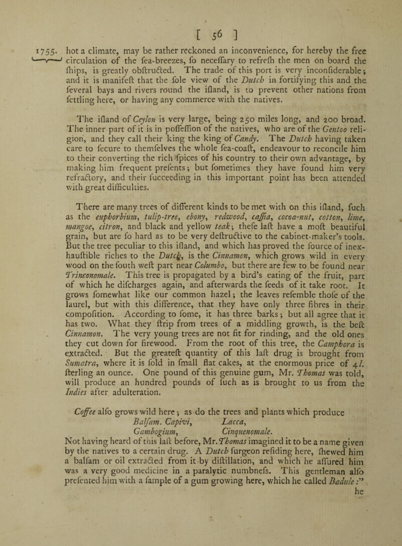 *755‘ hot a climate, may be rather reckoned an inconvenience, for hereby the free \circulation of the fea-breezes, fo necelfary to refrefh the men on board the fliips, is greatly obftrufled. The trade of this port is very inconfiderable *, and it is manifeft that the foie view of the Dutch in fortifying this and the feveral bays and rivers round the ifland, is to prevent other nations from fettling here, or having any commerce with the natives. Idle ifland of Ceylon is very large, being 250 miles long, and 200 broad. The inner part of it is in poflelTion of the natives, who are of the Gentoo reli¬ gion, and they call their king the king of Candy. The Dutch having taken care to fecure to themfelves the whole fea-coaft, endeavour to reconcile him to their converting the rich -fpices of his country to their own advantage, by making him frequent pirfents; but fometimes they have found him very refradory, and their fucceeding in this important point has been attended with great difficulties. ' There are many trees of different kinds to be met with on this ifland, fuch as the euphorhium^ tulip-tree^ ebony^ redwood, cajjia, cocoa-nut, cotton, lime, man.goe, citron, and black and yellow teak', thefe laft have a moft beautiful grain, but are fo hard as to be very deftrudive to the cabinet-maker’s tools. But the tree peculiar to this ifland, and which has proved the fource of inex- hauftible riches to the Dutc]^, is the Cinnamon, which grows wild in every wood on thefouth weft part n^d.'c Columbo, but there are few to be found near Trinconomale. This tree is propagated by a bird’s eating of the fruit, part of which he difcharges again, and afterwards the feeds of it take root. It grows fomewhat like our common hazel j the leaves refemble thofe of the laurel, but with this difference, that they have only three fibres in their compofition. According to fome, it has three barks; but all agree that it has two. What they ftrip from trees of a middling growth, is the beft Cinnamon. The very young trees are not fit for rinding, and the old ones they cut down for firewood. From the root of this tree, the Camphor a is extraded. But the greateft quantity of this laft drug is brought from Sumatra, where it is fold in fmall flat cakes, at the enormous price of 4/. fterling an ounce. One pound of this genuine gum, Mr. Dhomas was told, will produce an hundred pounds of fuch as is brought to us from the Indies after adulteration. Coffee alfo grows wild here •, as do the trees and plants which produce Balfam. Capivi, Dacca, Gambogiiim, Cinquenornale. Not having heard of this laft before, Thomas imagined it to be a name given by the natives to a certain drug. A Dutch furgeon refiding here, ffiewed him a balfam or oil extraded from it-by diftillation, and which he affured him was a very good medicine in a paralytic numbnefs. This gentleman alfo prefented liim with a fample of a gum growing here, which he called Badule he