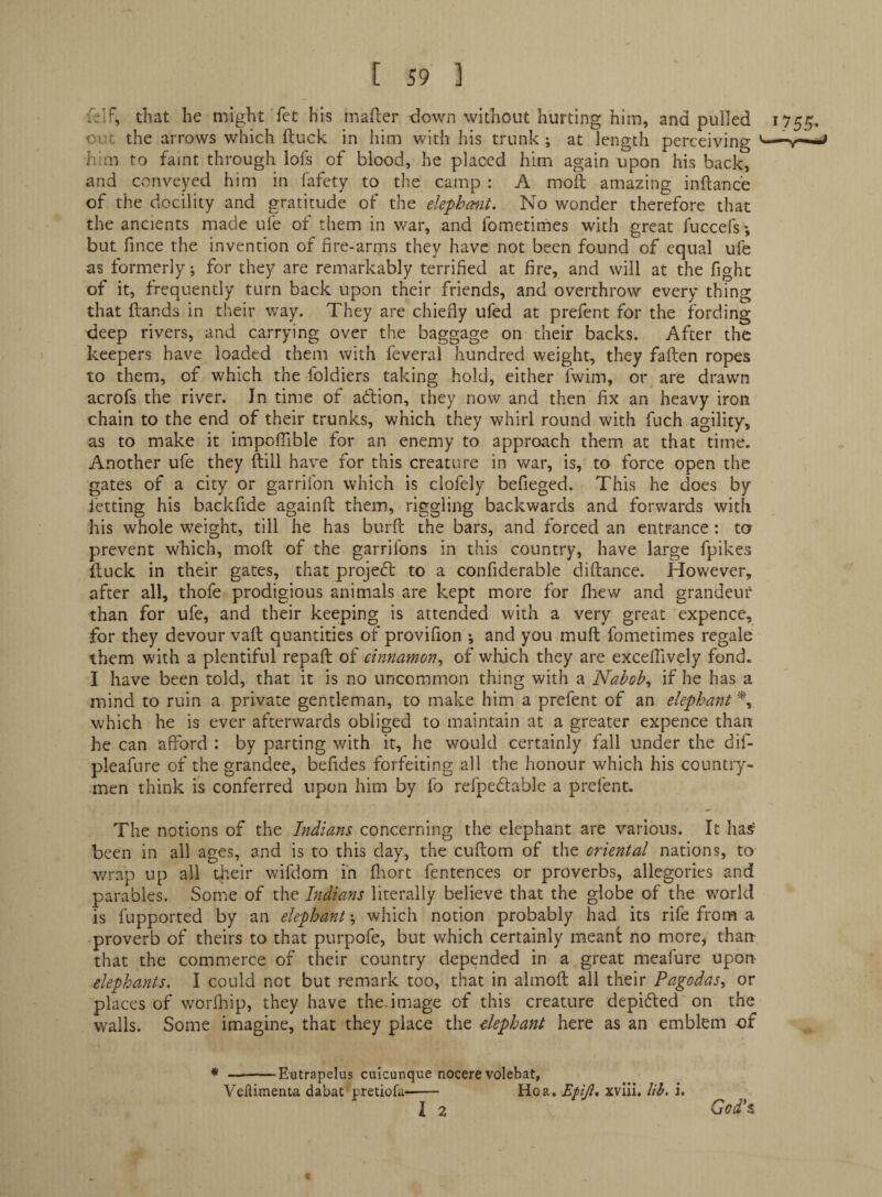 felf, that he might fet his mafter down without hurting him, and pulled 1755. out the arrows v/hich ftuck in him with his trunk; at length perceiving ’—-v*- him to faint through lofs of blood, he placed him again upon his back, and conveyed him in fafety to the camp : A moft amazing inftance of the docility and gratitude of the elephmt. No wonder therefore that the ancients made ufe of them in war, and fometimes with great fuccefs', but fince the invention of fire-arms they have not been found of equal ufe as formerly; for they are remarkably terrified at fire, and will at the fight of it, frequently turn back upon their friends, and overthrow every thing that Hands in their way. They are chiefly ufed at prefent for the fording deep rivers, and carrying over the baggage on their backs. After the keepers have loaded them with feveral hundred weight, they fallen ropes to them, of which the foldiers taking hold, either fwim, or are drawm acrofs the river. Jn time of adion, they now and then fix an heavy iron chain to the end of their trunks, which they whirl round with fuch agility, as to make it impolTible for an enemy to approach them at that time. Another ufe they (till have for this creature in war, is, to force open the gates of a city or garrifon which is clofely befieged. This he does by fetting his backfide againft them, riggling backwards and forwards with his whole weight, till he has burll the bars, and forced an entrance: ta prevent which, moft of the garrilbns in this country, have large fpikes ftuck in their gates, that projed to a confiderable diftance. However, after all, thofe prodigious animals are kept more for fhew and grandeur than for ufe, and their keeping is attended with a very great expence, for they devour vatt quantities of provifion ; and you mull fometimes regale them with a plentiful repaft of cinnamon^ of which they are excelfively fond. I have been told, that it is no uncommon thing with a Nabobs if he has a mind to ruin a private gentleman, to make him a prefent of an elephant which he is ever afterwards obliged to maintain at a greater expence than he can afford : by parting with it, he would certainly fall under the dif- pleafure of the grandee, befides forfeiting all the honour which his country¬ men think is conferred upon him by fo refpedable a prefent. The notions of the Indians concerning the elephant are various. It has’ been in all ages, and is to this day, the cuftom of the oriental nations, to wrap up all tlteir wifdom in fliort fentences or proverbs, allegories and parables. Some of the Indians literally believe that the globe of the world is fupported by an elephant; which notion probably had its rife from a proverb of theirs to that purpofe, but which certainly meant no more, than that the commerce of their country depended in a great meafure upon elephants. I could not but remark too, that in almoft all their Pagodas, or places of worfliip, they have the-image of this creature depifted on the walls. Some imagine, that they place the elephant here as an emblem of * -Eutrapelus cuicunque nocere volebat, Velfimenta dabat pretiofa-- Ho a, Epiji* xvlii. lib. i. I 2 God^s
