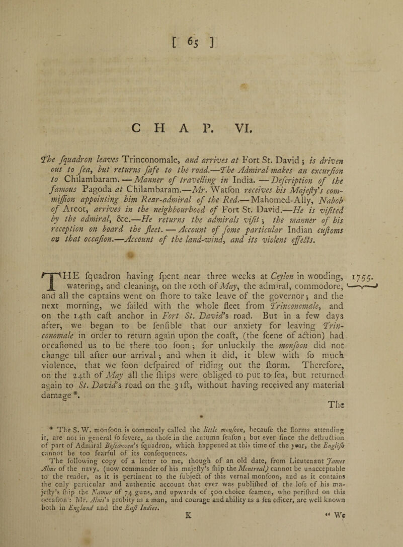 CHAP. VI, ^he fquadron leaves Trinconomale, and arrives at Fort St. David ; is driven out to fea, hut returns fafe to the road.—The Admiral makes an excurjion to Chilambaram.—Manner of travelling in India.—Defcription of the famous Pagoda at Chilambaram.—Mr. Watfon receives his Majefifs com- mijfion appointing him Rear-admiral of the Red.— Mahomed-Ally, Nabob of Arcot, arrives in the neighbourhood of Fort St. David.—He is vifited by the admiral., &c.—He returns the admirals vijit *, the manner of his reception on board the fleet. — Account of fome particular Indian cufloms on that occaflon.—Account of the land-wind., and its violent effebls. t aAIIE fqnadron having fpent near three weeks at Ceylon in wooding, watering, and cleaning, on the .loth oiMay, the admiral, commodore, and all the captains went on fliore to take leave of the governor j and the next morning, we failed with the whole fleet from 'Trinconomale, and on the 14th caft anchor in Fort St. David^s road. But in a few days in a after, we began to be fenfible that our anxiety for leaving Trin¬ conomale in order to return again upon the coaft, (the fcene of aftion) had occafioned us to be there too foon i for unluckily the monfoon did not change till after our arrival; and when it did, it blew with fo much violence, that we foon defpaired of riding out the florin. Therefore, on the 24th May all the fliips were obliged to put to-fea, but returned again to St. David's, road on the 3 ill, without having received any material damage The 1755- * TheS.W. monfoon is commonly called the little tnon/oon, becaufc the dorms attending ir, are not in general fo fevere, as thofe in the autumn leafon ; but ever lince the deftrudliou of part of Admiral Bo/canvens fquadron, which happened at this time of the y»ar, the Englijh cannot be too fearful of its confequences. The following copy of a letter to me, though of an old date, from Lieutenant Janies Jlltns of the navy, (now commander of his majefty’s fliip the cannot be unacceptable to the reader, as it is pertinent to the fubjedl of this vernal monfoon, and as it contains the only particular and authentic account that ever was publilhed of the lofs of his ma- jedy’s diip the Naniur of 74 guns, and upwards of 500 choice feamen, who perifhed on this occafion : Mr. Jlms's probity as a man, and courage and ability as a fea officer, are well known both in England and the Eaji Indies. K Wc