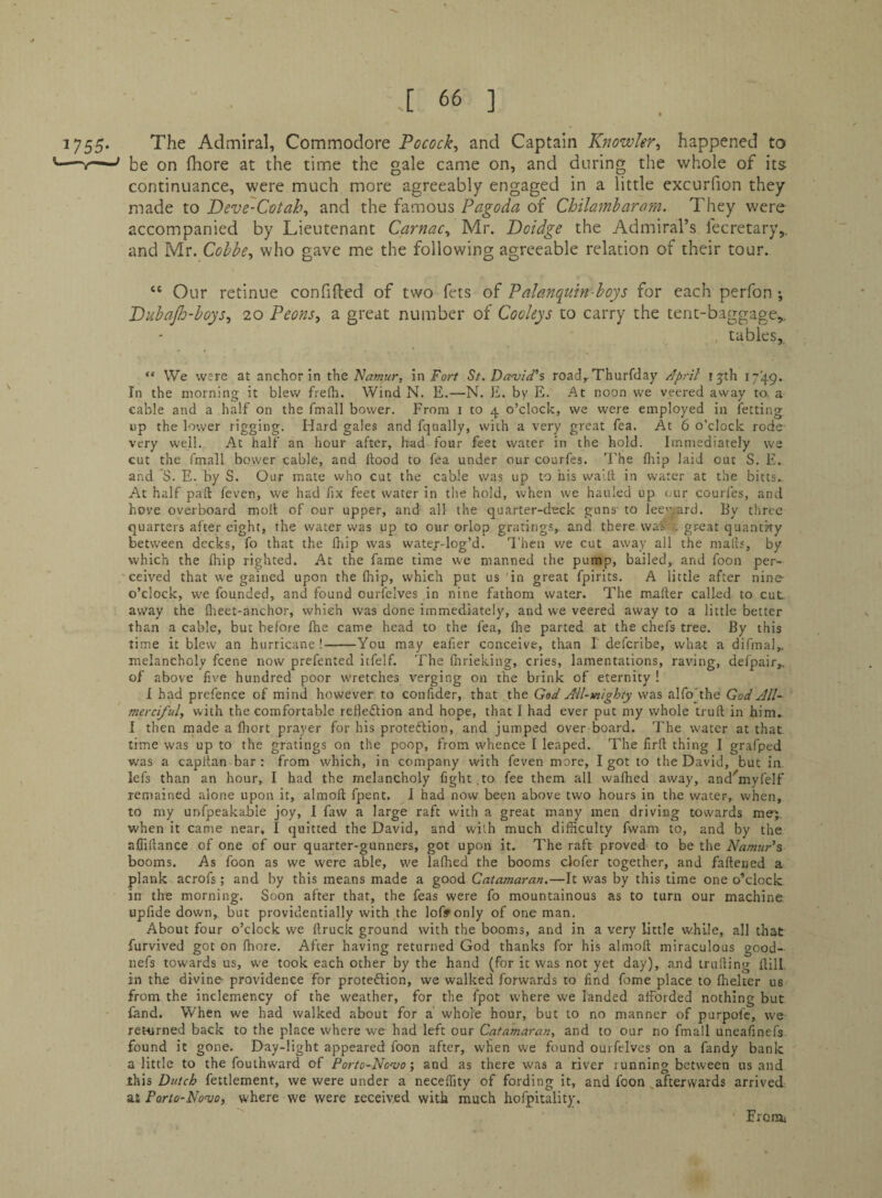 1755* The Admiral, Commodore Pocock, and Captain Knowler^ happened to ’—nr—' be on fhore at the time the gale came on, and during the whole of its continuance, were much more agreeably engaged in a little excurfion they made to Deve'Cotah^ and the famous Pagoda of Chilamharam. They were accompanied by Lieutenant Carnac^ Mr. Doidge the Admiral’s fecretary,. and Mr. Cohhe^ who gave me the following agreeable relation of their tour. “ Our retinue confided of two fets of Palanquin-hoys for each perfon ; Puhajh-hoys^ 20 Peons^ a great number of Cooleys to carry the tent-baggage,. tables,, “ We were at anchor in Namur, in For/ 5t. Demid's road,.Thurfday /Ipril ijth 1749. In the morning it blew freflr. Wind N. E.—N. E. by E. At noon we veered away ta a cable and a half on the fmall bower. From i to 4 o’clock, we were employed in ietting. up the lower rigging. Hard gales and fqtially, with a very great fea. At 6 o’clock rode- very well. At half an hour after, had four feet water in the hold. Immediately we cut the fmall bower cable, and Hood to fea under our courfes. I'he Hup laid out S. E. and S. E. by S. Our mate who cat the cable was up to his waill in water at the bicts. At half paft feven, we had fix feet water in the hold, when we hauled up our couries, and hove overboard moll of our upper, and all the quarter-deck guns' to lec’-'prd. By three quarters after eight, the water was up to our orlop gratings, and there was' r. great quanthy between decks, fo that the lliip was watej-log’d. Then we cut away all the malls, by which the Ihip righted. At the fame time we manned the pump, bailed, and foon per- 'ceived that we gained upon the (hip, which put us in great fpirits. A little after nine- o’clock, we founded, and found ourfelves in nine fathom water. The mailer called to cut. away the flieet-anchor, which was done immediately, and we veered away to a little better than a cable, but before fhe came head to the fea, fhe parted at the chefs tree. By this time it blew an hurricane!-You may eafier conceive, than I deferibe, what a difmal,, melancholy feene now prefented itfelf. The fnrieking, cries, lamentations, raving, defpair,. of above five hundred poor wretches verging on the brink of eternity ! I had prefence of mind however to confider, that the God Ail-mighty was alfoYhe God All- merciful, with the comfortable refleflion and hope, that 1 had ever put my whole truft in him. f then rnade a fliort prayer for his protedlion, and jumped over board. The water at that time was up to the gratings on the poop, from whence I leaped. The firlt thing I grafped was a capllan bar : from which, in company with feven more, I got to the David, but in lefs than an hour, I had the melancholy fight .to fee them all wafhed away, and^myfelf remained alone upon it, almoft fpent, J had now been above two hours in the water, when, to my unfpeaka.ble joy, I faw a large raft with a great many men driving towards mej, when it came near, I quitted the David, and with much difficulty fwam to, and by the allillance of one of our quarter-gunners, got upon it. The raft proved to be the Namur's booms. As foon as we were able, vve lalhed the booms cJofer together, and faftened a plank acrofs; and by this means made a good Catamaran.—It was by this time one o’clock in the morning. Soon after that, the feas were fo mountainous as to turn our machine, upfide down, but providentially with the lofffonly of one man. About four o’clock we ftrucic ground with the booms, and in a very little while, all that furvived got on fhore. After having returned God thanks for his almoft miraculous good- iiefs towards us, we took each other by the hand (for it was not yet day), and irufting ftill, in the divine providence for protection, we walked forwards to find fome place to ftieker us from the inclemency of the weather, for the fpot where we landed afforded nothing but fand. When we had walked about for a whole hour, but to no manner of purpofc, vve returned back to the place where we had left our Catamaran, and to our no fmall uneafinefs found it gone. Day-light appeared foon after, when we found ourfelves on a fandy bank a little to the fouthward of Poric-Nonto and as there was a river running between us and this Dutch fettlement, vve were under a neceflity of fording it, and foon,afterwards arrived at Porto-No'vo, where we were received with much hofpitality. Eronii