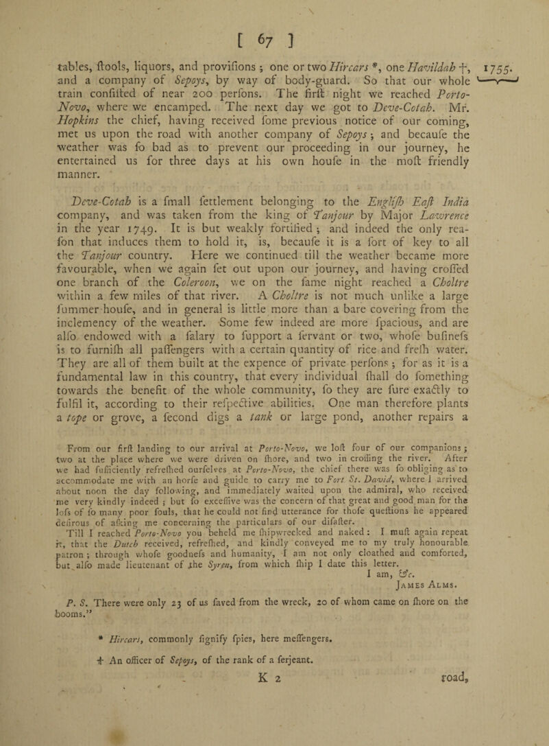 [(>7 1 tables, (loots, liquors, and provifions ; one or Wo Hircars *, one Havildah -f, i755> and a company of Sepoys^ by way of body-guard. So that our whole '—-r-—' train confiited of near 200 perfons. The firft night we reached Porto- Novo^ where we encamped. The next day we got to Peve-Cotah. Mr. Hopkins the chief, having received fome previous notice of our coming, met us upon the road with another company of Sepoys *, and becaufe the weather was fo bad as to prevent our proceeding in our journey, he entertained us for three days at his own houfe in the mod friendly manner. Deve-Cotah is a fmall fettlement belonging to the EngliJJo Eajl India company, and was taken from the king of Eanjour by Major Lazvrence in the year 1749. weakly fortiHed ; and indeed the only rea- fon that induces them to hold it, is, becaufe it is a fort of key to all the Eanjour country. Here we continued till the weather became more favour_able, when we again fet out upon our journey, and having crofTed one branch of the Coleroon^ we on the fame night reached a Choltre within a few miles of that river. A Choltre is not much unlike a large fummer houfe, and in general is little more than a bare covering from the inclemency of the weather. Some few indeed are more fpacious, and are alfo endowed with a falary to fupport a fervant or two, whofe bufinefs is to furnifh all paflengers with a certain quantity of rice and frelb water. , They are all of them built at the expence of private perfons for as it is a fundamental law in this country, that every individual fliall do fomething towards the benefit of the whole community, fo they are fure exaflly to fulfil it, according to their refpedtive abilities. One man therefore plants a tope or grove, a fecond digs a tank or large pond, another repairs a From our firfl: landing to our arrival at Porto-NoTJo, we loft four of our companions ; two at the place where we were driven on fhore, and two in crolfing the river. After we had fufHciently refreftied ourfelves at Perto-Novo, the chief there was fo obliging as to accommodate me with an horfe and guide to carry me to Fort St. Da-uidy where i arrived about noon the day following, and immediately waited upon the admiral, who received me very kindly indeed ; but fo exceflive v/as the concern of that great and good, man for the lofs of fo many poor fouls, that he could not find utterance for thofe queftions he appeared deiirous of aiking me concerning the particulars of our difafter. Till I reachedyou beheld me fhipwrecked and naked: I muft again repeat h, that the Dutch received, refrefhed, and kindly conveyed me to my truly honourable, patron ; through whofe goodnefs and humanity, I am not only cloathcd and comforted, but^alfo made lieutenant of .the Syreuy from which fliip I date this letter. I am, isle. , James Alms. P. S. There were only 23 of os faved from the wreck, 20 of whom came on Ihore on the booms.” * Hircars, commonly fignify fpies, here melTengers. An officer of Sepoys^ of the rank of a ferjeant.