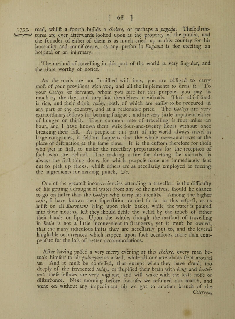 1755* road, whilft a fourth builds a choltre^ or perhaps pagoda. Thefe ftruo —' cures are ever afterwards looked upon as the property of the public, and the founder of either of them is as much cried up in this country for his humanity and munificence, as any perfon in England is for ereding an hofpital or an infirmary. The method of travelling in this part of the world is veiy fingular, and therefore worthy of notice. As the roads are not furnifhed with inns, you are obliged to carrp mofi. of your provifions with you, and all the implements to drefs it. To your Cooleys or fervants, whom you hire for this purpofe, you pay fo much by the day, and they find themfelves in viduals. Their chief food is rice, and their drink todd)\ both of which are eafily to be procured in any part of the country, and at a reafonable price. The Cooleys are very extraordinary fellows for bearing fatigue •, and are very little impatient eitl-er of hunger or thirfi:. Their common rate of travelling is four miles an hour, and I have known them walk four-and-twenty hours without once breaking their faft. As people in this part of the world always travel in large companies, it feldom happens that the whole caravan arrives at the place of deftination at the fame time. It is the cuftom therefore for thofe who get in firfl, to make the neceffary preparations for the reception of fuch who are behind. The making a fire for drelTmg the vidluals, is always the firfl thing done, for which purpofe fome are immediately fent out to pick up flicks, whilfi; others are as necefiarily employed in mixing the ingredients for making punch, \ One of the greatefl inconveniencies attending a traveller, is the difficulty of his getting a draught of water from any of the natives, fhould he chance to go on fafter than the Cooleys who carry his utenfils. Among the higher cafis., I have known their fuperflition carried fo far in this refpedl, as to^ infift on all Europeans lying upon their backs, while the water is poured into their mouths, left they fhould defile the veflel by the touch of cither their hands or lips. Upon the whole, though the method of travelling in India is not a little inconvenient to ftrangers yet it muft be owned, that the many ridiculous fliifts they are necefiarily put to, and the feveral laughable occurrences which happen upon fuch occafions, more than coni- penfate for the lofs of better accommodations. After having pafied a very merry evening at this choltre., every man be¬ took himfelf to his palanquin as a bed, while all our attendants flept around us. And it muft be confefTed, that except when they have drank too: deeply of the fermented toddy,, or ftupified their brain with hang and heetel- nut, thefe fellows are very vigilant, and will wake with the leaft noife or difturbance. Next morning before fun-rife, we refumed our march, and went on without any impediment till we got to another branch of the- » CokrooTiy