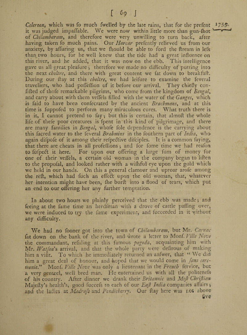 Cokroon^ which was fo much fwelled by the late rains, that for the prefent it was judged iinpaflable. We were now within little more than gun-fhot of Chilambaram, and therefore were very unwilling to turn back, after having taken fo much pains. Our Harcar prefently relieved us from our anxiety, by affuring us, that we fliould be able to ford the ftream in lefs than two hours, for he well knew that the tide had a great influence on this river, and he added, that it was now on the ebb. This intelligence gave us all great pleafure •, therefore we made no difficulty of putting into the next choltre^ and there with great content we fat dov/n to breakfalf. During our ftay at this choltre^ we had leifure to examine the feveral travellers, who had pofleflion of it before our arrival. They chiefly con- flfted of thofe remarkable pilgrims, who come from the kingdom of Bengaly and carry about with them velfels filled with the water of the Ganges., which is faid to have been confecrated by the ancient Brachmans, and at this time is fuppofed to perform many miraculous cures. What truth there is in it, I cannot pretend to fay •, but this is certain, that almoft the whole life of thefe poor creatures is fpent in this kind of pilgrimage, and there are many families in Bengal, whofe foie dependence is the carrying about this facred water to the feveral Brahmins in the fouthern part of India, who again difpofe of it among their refpeftive difciples. It is a common faying, that there are cheats in all profeffions ; and for fome time we had reafon to fufpeft it here. For upon our offering a large fum of money for one of their veffels, a certain old woman in the company began to liften to the propofal, and looked rather with a wifliful eye upon the gold which we held in our hands. On this a general clamour and uproar arofe among the reft, which had fuch an effeft upon the old v/oman, that, whatever her intention might have been, flie burft into a flood of tears, v/hich put an end to our offering her any farther temptation. 175^^ In about two hours we plainly perceived that the ebb was made •, and feeing at the fame time an herdfman with a drove of cattle palling over, we were induced to try the fame experiment, and lucceeded in it without any difficulty. We had no fooner got into the town of Chilamharam, but Mr. Carr.nc fat down on the bank of the river, and wrote a letter to Monf Pllle Nove the commandant, refiding at this famous pagoda, acquainting him with Mr. Watfoyi% arrival, and that the whole party vtcre defirous of making him a vdfit. To which he immediately returned an anfwer, that “ We did him a great deal of honour, and hoped that we would come in fans cere- monied' Monf. Ville Neve was only a lieutenant in tho French lervice, but a very genteel, well bred man. He entertained us with all the politenefs of his country. After dinner we drank their Britannic and Mojl Chrijlian Majefty’s health’s, good fuccefs to each ot our Eaji India companies affairs •, and the ladies at NLidrafs and Pondicherry. Our ftay here was not above £ve ■L