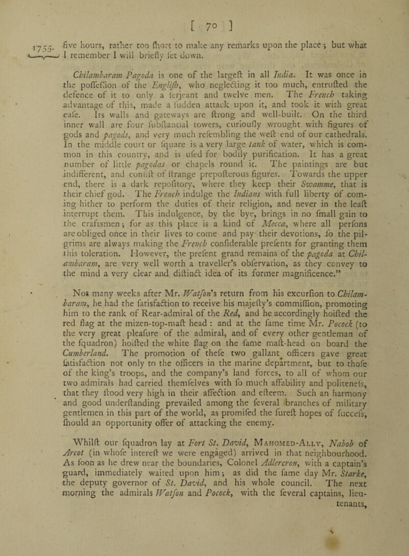 •five hours, rather too fiiort to make any remarks upon the place but what I remember I will briefly iet down. Chilambaram Pagoda is one of the largefl: in all India. It was once in the poflefaon of the Engli/h, who negledling it too much, entrnfted the defence of it to only a ierjeant and twelve men. The French taking .advantage of this, made a ludden attack upon it, and took it with great eafe. Its walls and gateways are ftrong and well-built. On the third inner wall are four fubftancial towers, curioufly wrought with figures of gods and pagods., and very much refembling the weft end of our cathedrals. In the middle court or Iquare is a very large tank of water, which is com¬ mon in this country, and is ufed for bodily purification. It has a great number of little pagcdas or chapels round it. The paintings are but .indifferent, and conlift of ftrange prepofterous figures. Towards the upper end, there is a dark repofitory, where they keep their Swamme., that is their chief god. The French indulge the Indians with full liberty of com¬ ing hither to perform the duties of their religion, and never in the leaft interrupt them. This indulgence, by the bye, brings in no fmall gain to the craftsmen ; for as this place is a kind of Mecca., where all perfons are obliged once in their lives to come and pay' their devotions, fo the pil¬ grims are always making the French confiderable prefents for granting them this toleration. However, the prefent grand remains of the pagoda at Chil- amharam, are very well worth a traveller’s obfervation, as they convey to the mind a very clear and diftindt idea of its former magnificence.” Not many weeks after Mr. Watfon^ return from his excurfion to Chilam- haram, he had the fatisfadlion to receive his majefty’s commilTion, promoting him to the rank of Rear-admiral of the Red, and he accordingly hoifted the red flag at the mizen-top-maft head : and at the fame time Mr. Pocock (to the very great pleafure of the admiral, and of every other gentleman of the fquadron) hoifted the white flag on the fame maft-head on board the Cumberland, The promotion of thefe two gallant officers gave great latisfadtion not only to the officers in the marine department, but to thofe of the king’s troops, and the company’s land forces, to all of whom our two admirals had carried themfclves with fo much affability and politenel's, that they flood very high in their affeflion and efteem. Such an harmony and good underftanding prevailed among the feveral branches of military gentlemen in this part of the world, as promifed the fureft hopes of fuccefs, ffiould an opportunity offer of attacking the enemy. Whilft our fquadron lay at Fort St. David, Mahomed-Ally, Nabob of Arcot (in whofe interell we were engaged) arrived in that neighbourhood. As loon as he drew near the boundaries, Colonel Adlercron, Vvith a captain’s 'guard, immediately waited upon him; as did the fame day Mr. Starke, the deputy governor of St. David, and his whole council. The next morning the admirals PFatfon and Pocock, with the feveral captains, lieu¬ tenants. / V