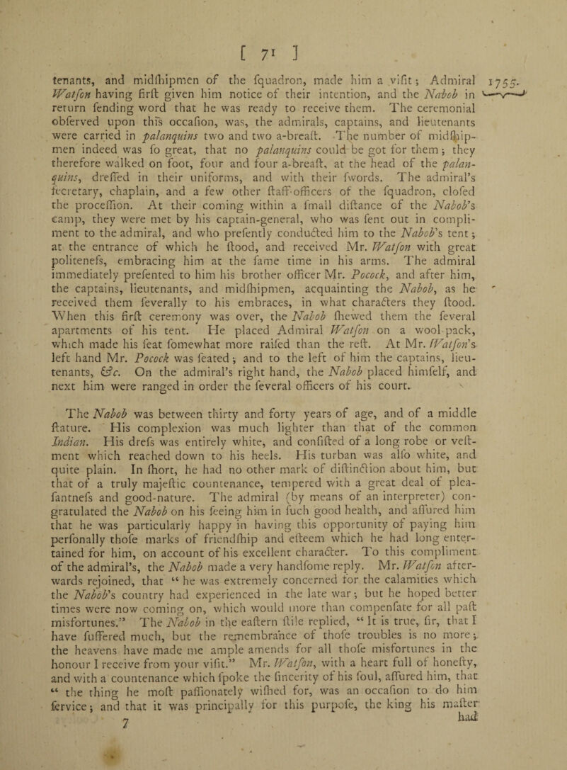 [ 7> ] tenants, and midlldpmen of the fquadron, made him a vifit; Admiral iys5- Watfon having firfl; given him notice of their intention, and the Na-bob in return fending word that he was ready to receive them. The ceremonial obferved upon thfs occafion, was, the admirals, captains, and lieutenants were carried in palanquins two and two a-brca(t. ‘The number of midOJ^ip-. men indeed was fo great, that no palanquins could be got for them j they therefore v/alked on foot, four and four a-breaft, at the head of the palan¬ quins^ dreffed in their uniforms, and with their fwords. The admiral’s lecretary, chaplain, and a few other ftaff-officers of the fquadron, clofed the proceffion. At their coming within a fmall diftance of the Nabob’s camp, they v/ere met by his captain-general, who was fent out in compli¬ ment to the admiral, and who prefently condufled him to the Nabob’s tent; at the entrance of which he flood, and received Mr. TVatfon with great politenefs, embracing him at the fame time in his arms. The admiral immediately prefented to him his brother officer Mr. Pocock, and after him, the captains, lieutenants, and midfhipmen, acquainting the Nabobs as he received them feverally to his emibraces, in what characters they flood. When this firfl ceremjony was over, the Nabob fliewed them the feveral apartments of his tent. He placed Admiral JVatfon on a wool-pack, v^hich made his feat fomewhat more raifed than the refl. At Mr. fVatfon’s- left hand Mr. Pocock was feated; and to the left of him the captains, lieu¬ tenants, On the admiral’s right hand, the Nabob placed himfelf, and next him were ranged in order the feveral officers of his court. The Nabob was between thirty and forty years of age, and of a middle flature. ' His complexion was much lighter than that of the common Indian. His drefs was entirely white, and confifled of a long robe or veft- ment which reached down to his heels. His turban was alfo white, and quite plain. In fhort, he had no other mark of diflineflion about him, but that of a truly majeftic countenance, tempered with a great deal of plea- fantnefs and good-nature. The admiral (by means of an interpreter) con¬ gratulated the Nabob on his feeing him in fuch good health, and affured him that he was particularly happy in having this opportunity of paying him perfonally thofe marks of friendfhip and efleem which he had long enter¬ tained for him, on account of his excellent character. To this compliment of the admiral’s, the Nabob made a very handfbme reply. Mr. Watfon after¬ wards rejoined, that “ he was extremely concerned for the calamities which the Nabob’s country had experienced in the late war; but he hoped better times were now coming on, which would more than compenfate for all pad misfortunes.” The Nabob in the eaflern fliie replied, “ It is true, fir, that I have fuffered much, but the remembrance of thofe troubles is no more;. the heavens have made me ample amends for all thofe misfortunes in the honour I receive from your vifit.” Mr. IN'atfon^ with a heart full of honefty, and with a countenance which Ipoke the fincerity of his loul, affured him, that “ the thing he moft paffionately wiflied for, was an occafion to do him fervice; and that it was principally for this purpofe, the king his mafler
