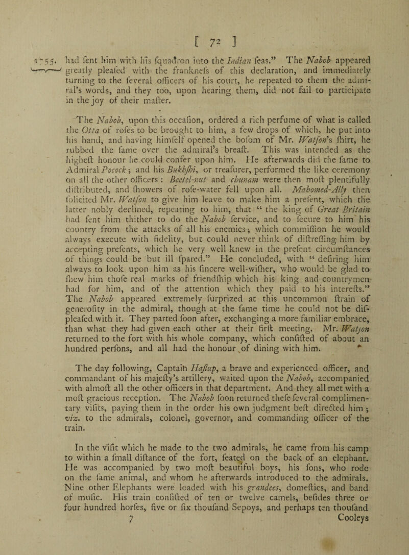 [70 had fent him with Ins fquadron into the Indian Teas.” The Nabob appeared greatly pleated with' the franknefs of this declaration, and immediately turning to the feveral officers of his court, he repeated to them the admi¬ ral’s words, and they too, upon hearing them, did not fail to participate in the joy of their mafber. 'The Nabobs upon this occafion, ordered a rich perfume of what is called the Oita of rofes to be brought to him, a few drops of which, he put into his hand, and having himfclf opened the bofom of Mr. Watfon\ ffiirt, he rubbed the fame over the admiral’s breaft. This was intended as the higheft honour he could confer upon him. He afterwards did the fame to Admiral *, and \\\?, BukhJJoI or treafurer, performed the like ceremony on all the other officers ; Beet el-nut and chunam were then moft plentifully diilributed, and fnov/ers of rofe-water fell upon all. Mahomed-Ally then folicited Mr. IVatfon to give him leave to make him a prefenr, which tHe latter nobly declined, repeating to him, that “ the king of Great Britain had fent him thither to do x\\q Nabob fervice, and to fecure to him his country from the attacks of all his enemies; which commiffion he would always execute with fidelity, but could never think of diftreffing him by accepting prefents, which he very well knev/ in the prefent circumftances of things could be but ill fpared.” He concluded, with ‘‘ defiring him always to look upon him as his fincere well-wiffier, who would be glad to ffiew him thofe real marks of friendfliip which his king and countrymen had for him, and of the attention which they paid to his intereds.’* The Nabob appeared extremely furprized at this uncommon drain of generofitv in the admiral, though at the fame time he could not be dif- pleafed with it. They parted foon after, exchanging a more familiar embrace, than what they had given each other at their fird meeting. Mr. IVatjon returned to the fort with his whole company, which confided of about an hundred perfons, and all had the honour ^of dining with him. ^ The day following, Captaih Hajlup^ a brave and experienced officer, and commandant of his majedy’s artillery, waited upon the Nabobs accompanied with almod all the other officers in that department. And they all met with a mod gracious reception. The Nabob foon returned thefe feveral complimen¬ tary vifits, paying them in the order his own judgment bed diredled him ; mz. to the admirals, colonel, governor, and commanding officer of the train. In the vlfit which he made to the two admirals, he came from his camp to within a fmall didance of the fort, feated on the back of an elephant. He was accompanied by two mod beautiful boys, his fons, who rode on the fame animal, and whorti he afterwards introduced to the admirals. Nine other Elephants were loaded with his grandees^ domedics, and band of mulic. His train confided of ten or twelve camels, befides three or four hundred horfes, five or fix thoufand Sepoys, and perhaps ten thoufand
