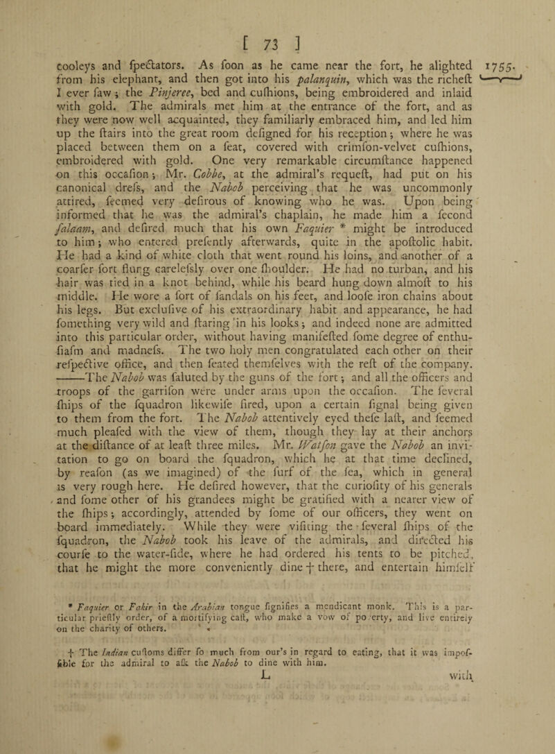 Cooleys and fpe^lators. As foon as he came near the fort, he alighted 1755. from his elephant, and then got into his ■palanquin^ which was the richeft —- I ever faw; the Pinjeree^ bed and cufhions, being embroidered and inlaid with gold. The admirals met him at the entrance of the fort, and as they were now well acquainted, they familiarly embraced him, and led him up the flairs into the great room defigned for his reception •, where he was placed between them on a feat, covered with crimfon-velvet cufliions, embroidered wdth gold. One very remarkable circumftance happened on this occafion •, Mr. Cohbe^ at the admiral’s requeft, had put on his canonical drefs, and the Nabob perceiving that he was uncommonly attired, feemed very defirous of knowing who he was.. Upon being' informed that he was the admiral’s chaplain, he made him a fecond falaam^ and defired much that his own Faquier * might be introduced to him ; who entered prefently afterwards, quite in the apoftolic habit. He had a kind of white cloth that went round his loins, and ^another of a coarfer fort flung carelefsly over one flioulder. He had no turban, and his bair was tied in a knot behind, while his beard hung down almolt to his middle. He wore a fort of fandals on his feet, and loofe iron chains about his legs. But exclufive of his extraordinary habit and appearance, he had fomcthing very wild and ftaring'in his looks; and indeed none are admitted into this particular order, without having manifefled fome degree of enthu- fiafm and madnefs. The two holy men congratulated each other on their refpecftive oflice, and then feated themfelves with the reft of the company. -The Nabob was faluted by the guns of the fort; and all the officers and troops of the garrifon were under arms upon the occafion. The feveral fhips of the fquadron likewife fired, upon a certain flgnal being given to them from the fort. I'he Nabob attentively eyed thefe laft, and feemed much pleafed with the view of them, though they lay at their anchors at the diftance of at leaf! three miles. Mr. IVatfon gave the Nabob an invi¬ tation to go on board the fquadron, which he at that time declined, by reafon (as we imagined) of the furf of the lea, which in general is very rough here. He defired however, that the curiofity of his generals / and fome other of his grandees might be gratified with a nearer view of the fhips; accordingly, attended by fome of our officers, they went on board immediately. While they were vifiting the-feveral fliips of the fquad..ron, the Nabob took his leave of the admirals, and direcled his courfe to the water-fide, where he had ordered his tents to be pitched, that he might the more conveniently dine -|- there, and entertain himlelf * Faquier or Fakir in the Arahian tongue fignifies a mendicant monk. This is a par¬ ticular prieftly order, of a mortifying call, who make a vow of po.erty, and live entirely on the charity of others. ' « f The Indian cudoms differ fo much from our’s in regard to eating, that it was impof- feble for the admiral to aCc the Nabob to dine with him. L witl\