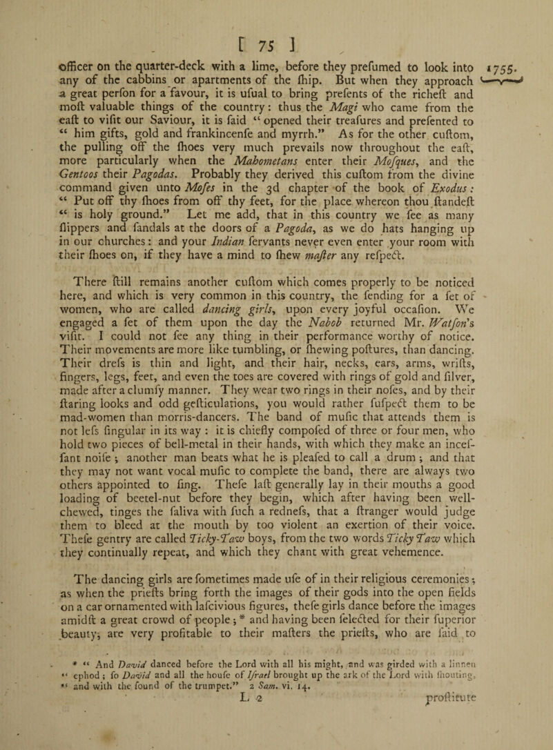 officer on the quarter-deck with a lime, before they prefumed to look into 1755. any of the cabbins or apartments of the (hip. But when they approach -v**** a great perfon for a favour, it is ufual to bring prefents of the richeft and moft valuable things of the country: thus the Magi who came from the eaft to vifit our Saviour, it is faid “ opened their treafures and prefented to “ him gifts, gold and frankincenfe and myrrh.’* As for the other cuftom, the pulling off the (hoes very much prevails now throughout the eaft, more particularly when the Mahometans enter their Mofques^ and the Gentoos their Pagodas. Probably they derived this cuftom from the divine command given unto Mofes in the 3d chapter of the book of Exodus: “ Put off thy ftioes from off thy feet, for the place whereon thou ftandeft “ is holy ground.” Let me add, that in this country we fee as many flippers and fandals at the doors of a Pagoda^ as we do hats hanging up in our churches: and your Indian fervants never even enter your room with their (hoes on, if they have a mind to (hew majier any refped:. There ftill remains another cuftom which comes properly to be noticed here, and which is very common in this country, the fending for a fet of women, who are called dancing girls^ upon every joyful occafion. We engaged a fet of them upon the day the Nabob returned Mr. Watfon\ vifir. I could not fee any thing in their performance worthy of notice. Their movements are more like tumbling, or (hewing poftures, than dancing. Their drefs is thin and light, and their hair, necks, ears, arms, wrifts, fingers, legs, feet, and even the toes are covered with rings of gold and filver, made after a clumfy manner. They wear two rings in their nofes, and by their flaring looks and odd gefticulations, you would rather fufpe(51: them to be mad-women than morris-dancers. The band of mufic that attends them is not lefs Angular in its way : it is chiefly compofed of three or four men, who hold two pieces of bell-metal in their hands, with which they make an incef- fant noife ; another man beats what he is pleafed to call a drum ; and that they may not want vocal mufic to complete the band, there are always two others appointed to fing. Thefe laft generally lay in their mouths a good loading of beetel-nut before they begin, which after having been well- chewed, tinges the faliva with fuch a rednefs, that a ftranger would judge them to bleed at the mouth by too violent an exertion of their voice. Thefe gentry are called lickyNaw boys, from the two words Picky Paw which they continually repeat, and which they chant with great vehemence. The dancing girls arefometimes made nfe of in their religious ceremonies; as when the priefts bring forth the images of their gods into the open fields on a car ornamented with lafeivious figures, thefe girls dance before the images amidft a great crowd of people;* and having been felecfled for their fuperior beauty; are very profitable to their mafters the priefts, v^^ho are faid to * “ And Dauid danced before the Lord with all his might, and was girded with a linnen “ ephod ; fo Dwvid and all the houfe of IJrael brought up the ark of the Lord with fiiouting, and with the found of the trumpet.” 2 Sam. vi. 14. L/ -2 proftitute