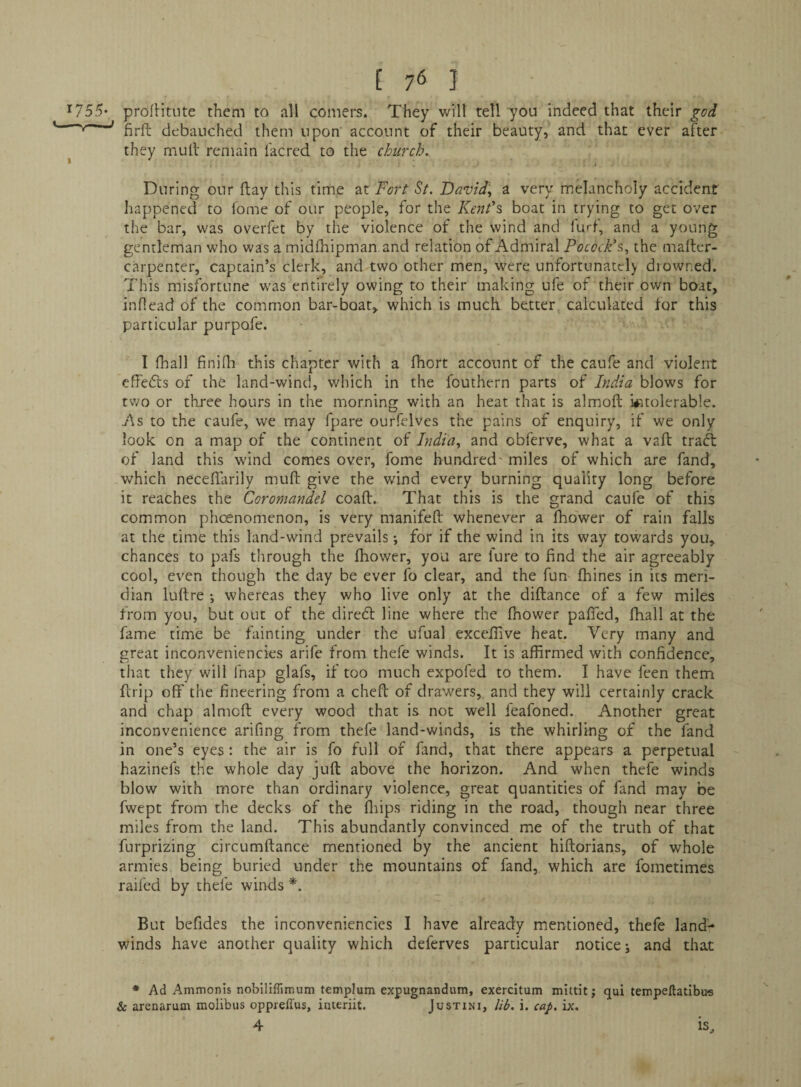 ’^755* proflitute them to all comers. They will tell you indeed that their god firft debauched them upon' account of their beauty, and that ever after ^ they mull remain lacred to the church.. During our flay this time at Fort St. David., a very m^ancholy accident happened to fome of our people, for the Kerit's boat in trying to get over the bar, was overfet by the violence of the wind and furf, and a young gentleman who was a midfhipman and relation of Admiral Pocock's,, the mailer- carpenter, captain’s clerk, and two other men, were unfortunately diowned. This misfortune was entirely owing to their making ufe of their own boat, inflead of the common bar-boat, which is much better calculated for this particular purpofe. I lhall finilh this chapter with a fhort account of the caufe and violent effedls of the land-wind, which in the fouthern parts of India blows for two or three hours in the morning with an heat that is almoft intolerable. As to the caufe, we may fpare ourfelves the pains of enquiry, if we only look on a map of the continent of India, and obferve, what a vail traft of land this wind comes over, fome hundred' miles of which are fand, which neceflarily muft give the wind every burning quality long before it reaches the Coromandel coall.. That this is the grand caufe of this common phoenomenon, is very manifefl whenever a fhower of rain falls at the time this land-wind prevails; for if the wind in its way towards you, chances to pafs through the fhower, you are fure to find the air agreeably cool, even though the day be ever fo clear, and the fun fliines in its meri¬ dian lullre i whereas they who live only at the diflance of a few miles from you, but out of the diredl line where the fhower pafied, fhall at the fame time be fainting under the ufual exceilive heat. Very many and great inconveniencies arife from thefe winds. It is affirmed with confidence, that they will fnap glafs, if too much expofed to them. I have feen them ftrip off the fineering from a cheft of drawers, and they will certainly crack and chap almoft every wood that is not well feafoned. Another great inconvenience arifing from thefe land-winds, is the whirling of the fand in one’s eyes: the air is fo full of fand, that there appears a perpetual hazinefs the whole day juft above the horizon. And when thefe winds blow with more than ordinary violence, great quantities of fand may be fwept from the decks of the fliips riding in the road, though near three miles from the land. This abundantly convinced me of the truth of that furprizing circumftance mentioned by the ancient hiftorians, of whole armies being buried under the mountains of fand, which are fometimes raifed by thefe winds *. But befides the inconveniencies I have already mentioned, thefe land- winds have another quality which deferves particular notices and that * Ad Ammonis nobiliffimum templum expugnandum, exercitum mlitit; qui tempellatlbus & arenarum molibus oppreffus, interiit. Justini, lib. i. cap. ix. 4 is.