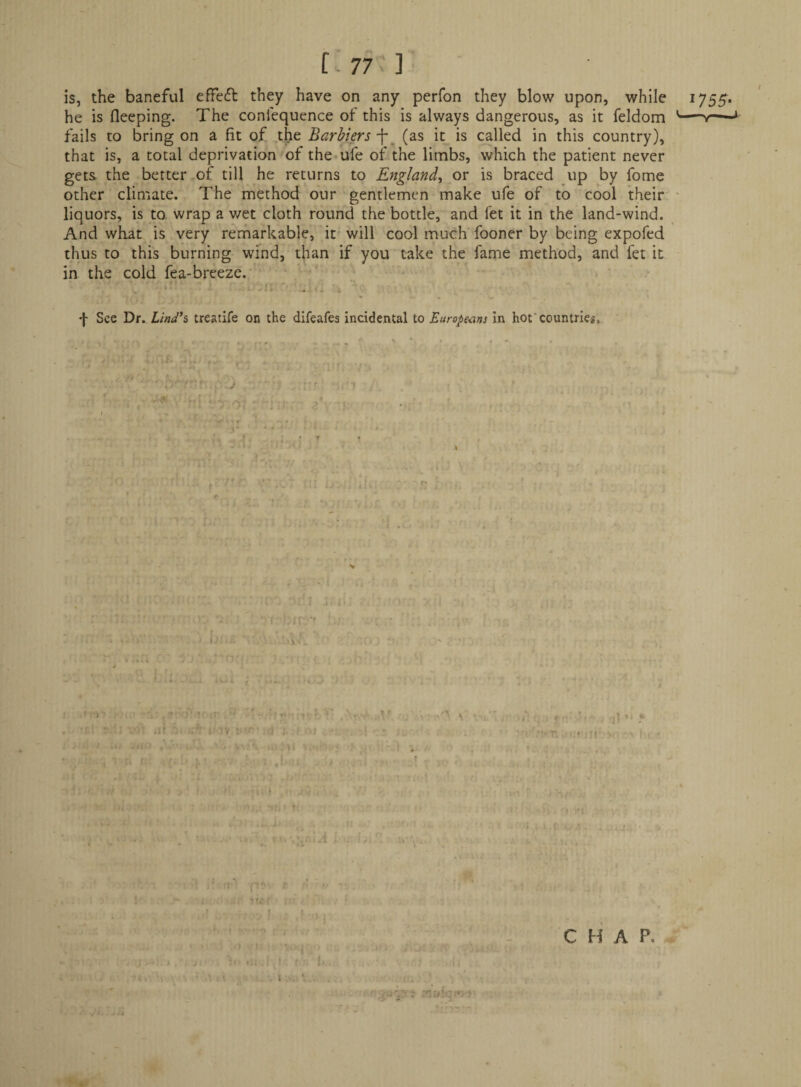 [■77 1 is, the baneful effedl: they have on any perfon they blow upon, while 1755. he is fleeping. The conlequence of this is always dangerous, as it feldom '— fails to bring on a fit of the Barhkrs-\ (as it is called in this country), that is, a total deprivation of the-ufe of the limbs, which the patient never gets the better of till he returns to England^ or is braced up by fome other climate. The method our gentlemen make ufe of to cool their ^ liquors, is to. wrap a wet cloth round the bottle, and let it in the land-wind. And what is very remarkable, it'will cool much fooner by being expofed thus to this burning wind, than if you take the fame method, and fer it in the cold fea-breeze.'• - . ■ f See Dr.T/W’s treatife on the difeafes incidental to Europe-ans in hot’countries, •5 ' ■ •1- ‘ ■ ■ n M - .fr'* ' ■i ' ■> M.t -i: i> - ' frbn:-'' ' ■ f J \ \ t '- 1; . If.: 2;f J vA »li  ' .;f> » (V ; • ;ij X ! Ol . • i;'. ii > f-i.f s ui:n ■ ■ 1 \ A?-., v u s . . , • : ... • '' .• if / t' i. ■ ^ ■ * . ■ • r; ■ ' ' : ‘i Hi >' I j ' I ' ■. * ■ I ■< I ' . it. stlI , : ■ ! ■ / ■ ti ‘ ' 1; f •. . A, ' . . • ;. ' i, ',M. i , , . • i. k * t A J ' ;f|' . * C H A P. -