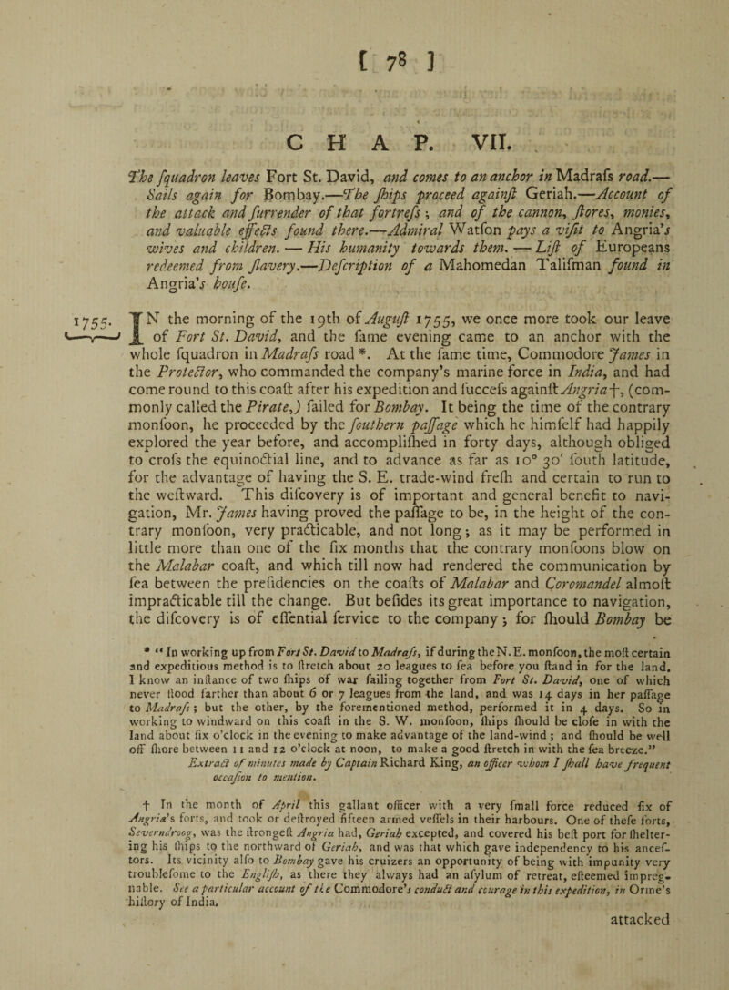 < CHAP. VII. , ^hs fquadron leaves Fort St. David, and comes to an anchor in Madrafs road.— Sails again for Bombay.—'The Jhips proceed againfi Geriah.—Account of the attack and furrender of that fortrefs ; and of the cannon., Jiores., monies., and valuable effedls found there.—Admiral Watfon pays a vifit to Angria’j wives and children. — His humanity towards them. — Lift of Europeans redeemed from ftavery.—Hefcription of a Mahomedan TalEman found in AngriaV houfe. 1755. TN the morning of the 19th oi Auguft 1755, we once more took our leave y—David., and the fame evening came to an anchor with the whole fquadron in Madrafs road *. At the fame time. Commodore James in the Protestor., who commanded the company’s marine force in India, and had come round to this coaft after his expedition and fuccefs againftyf;z^r/^7-f, (com¬ monly called the Pirate,) failed for Bombay. It being the time of the contrary monfoon, he proceeded by the fouthern pajfage which he himfelf had happily explored the year before, and accompliihed in forty days, although obliged to crofs the equinocftial line, and to advance as far as 10° 30' fouth latitude, for the advantage of having the S. E. trade-wind frelh and certain to run to the weftward. This difcovery is of important and general benefit to navi¬ gation, Mr. Jaynes having proved the pafifage to be, in the height of the con¬ trary monfoon, very pradticable, and not long; as it may be performed in little more than one of the fix months that the contrary monfoons blow on the Malabar coaft, and which till now had rendered the communication by fea between the prefidencies on the coafts of Malabar and Coromandel almoft imprafticable till the change. But befides its great importance to navigation, the difcovery is of eflential fervice to the company 5 for ftiould Bombay be * “In working n'pitomFortSt.Da’vidtoMadra/s, if during theN.E. monfoon, the moft certain and expeditious method is to Ilretch about 20 leagues to fea before you Hand in for the land. I know an inftance of two lltips of war failing together from Fort St. David, one of which never llood farther than about 6 or 7 leagues from -the land, and was 14 days in her pafiage to Madrafs; but the other, by the foremcntioned method, performed it in 4 days. So in working to windward on this coaft in the S. W. monfoon, Ihips Ihould be clofe in with the land about fix o’clock in the evening to make advantage of the land-wind ; and (hould be well off fliore between 11 and 12 o’clock at noon, to make a good ftretch in with the fea breeze.” Extrad of niinutes made by Captain Richard King, an ojfcer inborn I Jhall have frequent occafion to mention. f In the month of April this gallant officer with a very fmall force reduced lix of Angria's forts, and took or deftroyed fifteen armed veffels in their harbours. One of thefe forts, Severndroog, was the ftrongeft Angria had, Geriah excepted, and covered his beft port for Ihelter- ing his Ihips to the northward ol Geriah, and was that which gave independency to his ancef- tors. Its vicinity alfo to Bombay his cruizers an opportunity of being with impunity very troublefome to the Englifi, as there they always had an afylum of retreat, efteenied impreg¬ nable. See a particular account of the Commodore’j conduit and courage in this expedition, in Orme’s hiilory of India. attacked
