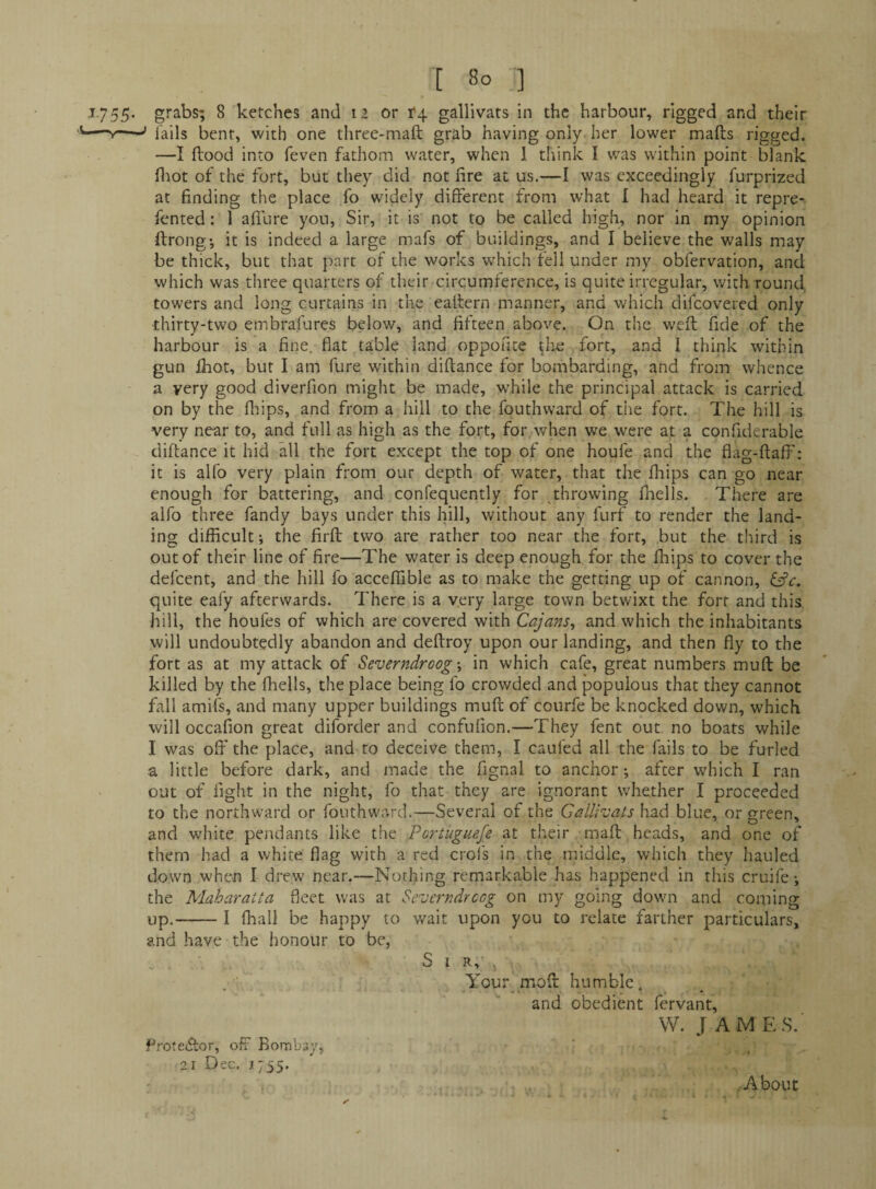 ^755- grabs; 8 ketches and 12 or r4 gallivats in the harbour, rigged and their —--’ Tails bent, with one three-maft grab having only, her lower mails rigged. —I Hood into feven fathom water, when 1 think I was within point blank fltot of the fort, but they did not fire at us.—I was exceedingly furprized at finding the place fo widely different from what I had heard it repre- fented: 1 allure yon. Sir, it is not to be called high, nor in my opinion ftrongi it is indeed a large mafs of buildings, and I believe the walls may be thick, but that part of the works w^hich fell under my obfervation, and which was three quarters of their circumference, is quite irregular, with round, towers and long curtains in the eallern manner, and which difeovered only thirty-two embrafures below, and fifteen above. On the welt fide of the harbour is a fine, fiat table land oppofite the fort, and I think within gun ihot, but I am fure within dillance for bombarding, and from whence a very good diverfion might be made, while the principal attack is carried on by the fliips, and from a hill to the fouthward of tiie fort. The hill is very near to, and full as high as the fort, for when we were at a confiderable dillance it hid all the fort except the top of one houfe and the flag-ffaff: it is alfo very plain from our depth of water, that the Ihips can go near enough for battering, and confequently for throwing lliells. There are alfo three Tandy bays under this hill, without any furf to render the land¬ ing difficult i the firll two are rather too near the fort, but the third is out of their line of fire—The water is deep enough for the Ihips to cover the defeent, and the hill fo acceffible as to make the getting up of cannon, quite eafy afterwards. There is a very large town betwixt the fort and this hill, the houfes of which are covered with Cajans^ and which the inhabitants will undoubtedly abandon and dellroy upon our landing, and then fiy to the fort as at my attack of Severndroog in which cafe, great numbers mull be killed by the lliells, the place being fo crowded and populous that they cannot fall amifs, and many upper buildings mull of courfe be knocked down, which will occafion great diforder and confulion.—They Tent out, no boats while I was off the place, and to deceive them, I caufed all the fails to be furled a little before dark, and made the fignal to anchor; after which I ran out of fight in the night, fo that they are ignorant whether I proceeded to the northward or fouthward.—Several of the Gallivats had blue, or green, and white pendants like the Portuguefe at their malt heads, and one of them had a white flag with a red crofs in the middle, which they hauled down when I drew near.—Nothing remarkable has happened in this cruife; the Maharatta fleet was at Severndreog on my going down and coming up.-I lhall be happy to wait upon you to relate farther particulars, and have the honour to be, . . Sir,'. Your molt humble. and obedient fervant, W. J AM ES.' Prote(5lor, off Bombay, 21 Dec. 1755. .About
