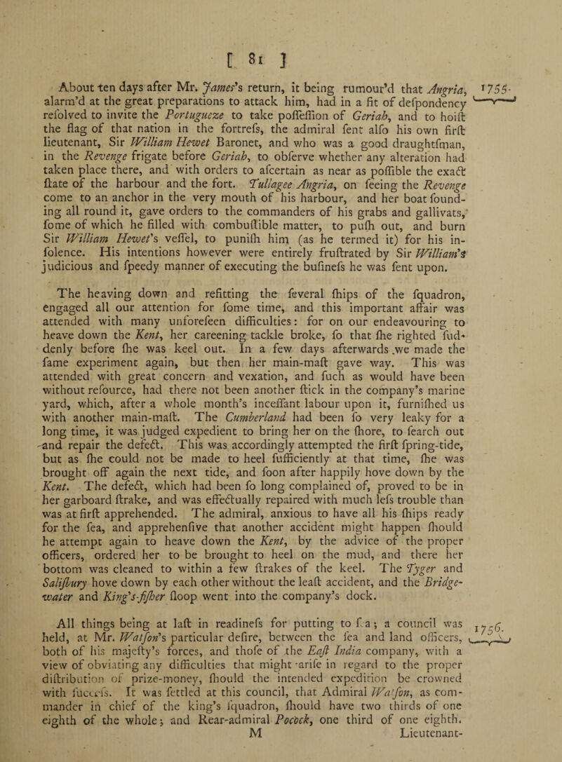 About ten days after Mr. James's return, it being rumour’d that Angrla, *755- alarm’d at the great preparations to attack him, had in a fit of defpondency '-'*— refolved to invite the Portugueze to take pofiefiion of Geriah, and to hoift the flag of that nation in the fortrefs, the admiral fent alfo his own firfl: lieutenant. Sir William Hewet Baronet, and who was a good draughtfman, in the Revenge frigate before Geriah^ to obferve whether any alteration had taken place there, and with orders to afcertain as near as polTible the exaft fl;ate of the harbour and the fort. TuUagee Angria^ on feeing the Revenge come to an anchor in the very mouth of his harbour, and her boat found¬ ing all round it, gave orders to the commanders of his grabs and gallivats, fome of which he filled with combuflible matter, to pufh out, and burn Sir William Hewet's velTel, to punifli him (as he termed it) for his in- folence. His intentions however were entirely fruftrated by Sir William'^ judicious and fpeedy manner of executing the bufinefs he was fent upon. The heaving down and refitting the feveral fhips of the fquadron, engaged all our attention for fome time, and this important affair was attended with many unforefeen difficulties: for on our endeavouring to heave down the Kent^ her careening tackle broke, fo that fhe righted fud^ denly before fhe was keel out. In a few days afterwards .we made the fame experiment again, but then her main-mafl: gave way. This was attended with great concern and vexation, and fuch as would have been without refource, had there not been another ftick in the company’s marine yard, which, after a whole month’s inceffant labour upon it, furniflied us with another main-maft. The Cumberland had been fo very leaky for a long time, it was judged expedient to bring her on the (hore, to fearch out 'and repair the defeat. This was accordingly attempted the firfl: fpring-tide, but as fhe could not be made to heel fufficiently at that time, fhe was brought off again the next tide, and foon after happily hove down by the Kent. The defe<5t, which had been fo long complained of, proved to be in her garboard flrake, and was effedtually repaired with much lefs trouble than was at firfl apprehended. The admiral, anxious to have all his fhips ready for the fea, and apprehenfive that another accident might happen fliould he attempt again to heave down the Kent, by the advice of the proper officers, ordered her to be brought to heel on the mud, and there her 'bottom was cleaned to within a few flrakes of the keel. The Tyger and Salijhury hove down by each other without the leafl accident, and the Bridge- water and King's-fi/her floop went into the company’s dock. All things being at lafl in readinefs for putting to ffa *, a council was iyc6 held, at Mr. Wagon's particular defire, between the fea and land officers, . . ^ . both of his majefty’s forces, and thofe of the Eali India company, with a view of obviating any difficulties that might-arife in regard to the proper diflribution of prize-money, fliould the intended expedition be crowned with fucevfs. It was fettled at this council, that Admiral Wajvn, as com¬ mander in chief of the king’s fquadron, Ihould have two thirds of one eighth of the whole j and Rear-admiral one third of one eighth. M Lieutenant-