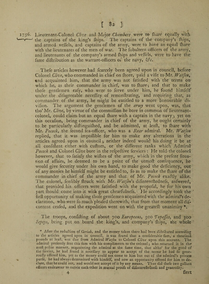 [ 8a ]i * 5^- Lieutenant-Colonel CUve and Major Chambers were to fliare equally with V—^ the captains of the king’s Ihips. The captains of the company’s fhips, and armed veflels, and captains of the army, were to have an equal (hare with the lieutenants of the men of war. I’he fubaltern officers of the army,, and lieutenants of the company’s armed fhips and veflels, were to have the fame diftribution as the warrant-officers of the navy, Cfe. Thefe articles however had fcarcely been agreed upon in council, before- Colonel Clive^ who commanded in chief on ffiore, paid a vifit to Mr. JVatfon, find acquainted him, that the army was not fatisfied with the terms oir which he, as their commander in chief, was to ffiare; and that to make thofe gentlemen eafy, who were to ferve under him, he found hiinfelf under the difagreeable neceffity of remonflrating, and requiring that, as commander of the army, he might be entitled to a more honourable di- vifion. The argument the gentlemen of the army went upon, was, that tho’ Mr. ClivCy by virtue of the commiffion he bore in common of lieutenant- colonel, could claim but an equal fhare with a captain in the navyj yet on this occafion, being commander in chief of the army, he ought certainly to be particularly diftinguiffied, and be admitted, at leaf!;, to fliare with Mr. Pococky the fecond fea-officer, who was a Rear admiral. Mr. TVatfon replied, that it was impoffible for him to make any alterations in the articles agreed upon in council v neither indeed would' his doing it be at .all confiflent either with cuftom, or the different ranks which Admiral' Pocock and Colonel Clive bore in the refpedlive fervices : He told the colonel however, that to fatisfy the wifhes of the army, which in the prefent fitua- tion of affairs, he deemed to be a point of the utmoft confequence, he would give fecurity under his own hand, to make good the deficiency, out of any monies he himfelf might be entitled to, fo as to make the fliare of the commander in chief of the army and that, of Mr. Pocock exaflly alike. The colonel, fenfibly {truck with Mr. Watfbn's, difintereftednefs, anfwered, that provided his officers were fatisfied with the propofal, he for his own part fhoLild come into it with great chearfulnefs. He accordingly took the ' firft opportunity of making thofe gentlemen acquainted with the admiral’s de-. claration, who were fo much'plcafed therewith, that from that moment all dif- content ceafed, and the expedition went on with the greateft unanimity *■. The troops, confifting of about 700 EuropeanSy 300 TopaJfeSy and 300 Sepoysy being put on board the king’s, and company’s fliips, the whole ' * After the reduflion of Geriah, and the money taken there had been diftributed according to the articles agreed upon in council, it was found that a confiderable fum, a thoufand pounds at lead, was due from Admiral Watfon to Colonel Cli^e upon this account. The admiral prelently fent this fum with his compliments to the colonel; who returned it in the* nroft polite manner, acquainting the admiral at the fame time, that altho’ for the good of the fervice, he had found it neceflary to appear to accept of the terms' he had fo gene- roully offered him, yet as the money could not come to him but out of the admiral’s private purfe, he had always determined with himfelf, and now an opportunity offered for him to de¬ clare, that he could not, and would not accept of it by any means. Thus did thefe two gallant oflicers endeavour to outvie each other in mutual proofs of difintereftednefs and generofity.