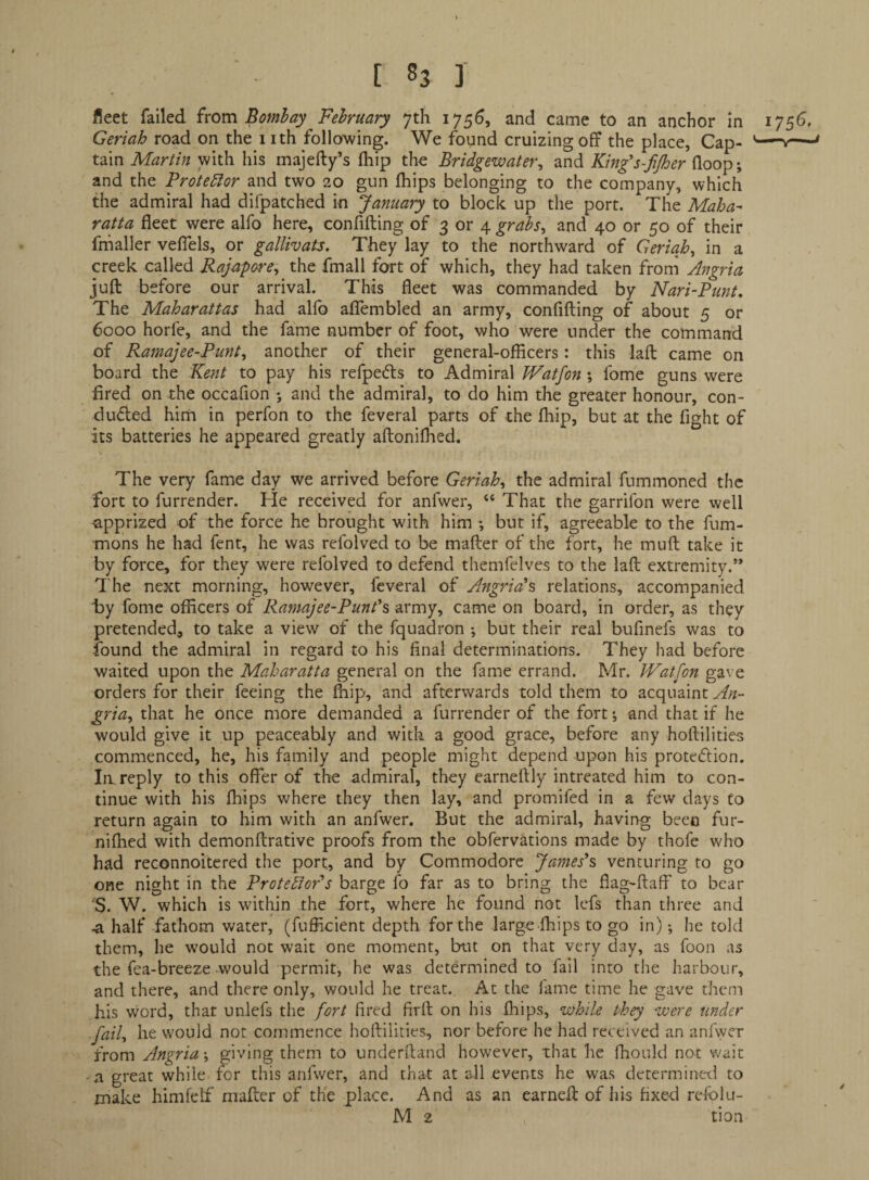 fleet failed ivom Bombay February 7th 1756, and came to an anchor in 1756, Geriah road on the 1 ith following. We found cruizing off the place, Cap- '-—v— tain Martin with his majefty’s fhip the Bridgewater, and King’s-fijher (loop; and the Protedlor and two 20 gun fhips belonging to the company, which the admiral had difpatched in January to block up the port. The Maha- ratta fleet were alfo here, confifting of 3 or 4 grabs, and 40 or 50 of their frhaller veflels, or gallivats. They lay to the northward of Geriah, in a creek called Rajapore, the fmall fort of which, they had taken from Angria juft before our arrival. This fleet was commanded by Nari-Punt, The Maharattas had alfo aflembled an army, confifting of about 5 or 6000 horfe, and the fame number of foot, who were under the command of Ramajee-Punt, another of their general-officers: this laft came on board the Kent to pay his refpecfts to Admiral Watfon ; fome guns were fired on the occafion ; and the admiral, to do him the greater honour, con- dueled him in perfon to the feveral parts of the ffiip, but at the fight of its batteries he appeared greatly aftonilhed. The very fame day we arrived before Geriah, the admiral fummoned the fort to furrender. He received for anfwer, “ That the garrifon were well -apprized of the force he brought with him ; but if, agreeable to the fum- mons he had fent, he was refolved to be mafter of the fort, he muft take it by force, for they were refolved to defend themfelves to the laft extremity.” I'he next morning, however, feveral of Angria\ relations, accompanied by fome officers of Ramajee-Punt^s army, came on board, in order, as they pretended, to take a view of the fquadron •, but their real bufinefs was to found the admiral in regard to his final determinations. They had before waited upon the Maharatta general on the fame errand. Mr. JVatfon gave orders for their feeing the Ihip, and afterwards told them to acquaint An¬ gria, that he once more demanded a furrender of the fort; and that if he would give it up peaceably and with a good grace, before any hoftilities commenced, he, his family and people might depend upon his proteftion. In. reply to this offer of the admiral, they earneftly intreated him to con¬ tinue with his fhips where they then lay, and promifed in a few days to return again to him with an anfwer. But the admiral, having been fur- nifhed with demonftrative proofs from the obfervations made by thofe who had reconnoitered the port, and by Commodore James\ venturing to go one night in the ProtebJoPs barge fo far as to bring the flag-ftaff to bear S. W. which is within the fort, where he found not lefs than three and -a half fathom water, (fufficient depth for the large fhips to go in); he told them, he would not wait one moment, but on that very day, as foon as the fea-breeze would permit, he was determined to fall into the harbour, and there, and there only, would he treat. At the fame time he gave them his word, that unlefs the fort fired firft on his fhips, while they were under fail, he would not commence hoftilities, nor before he had received an anfwer from Angria; giving them to underftand however, that he fhould not wait a great while for this anfwer, and that at all events he was determined to make himfelf mafter of the place. And as an earneft of his fixe-d refblu- M 2 tion