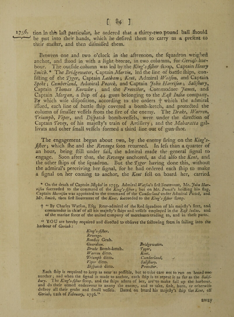 i75^‘ tion In thi^ laft particular, he ordered that a thirty-two pound ball Ihould be put into their hands, which he defired them to carry as a prefent to their mailer, and then difmified them. Between one and two o’clock in the afternoon, the fquadron weighed anchor, and flood in with a light breeze, in two columns, tor Gtrifijb har¬ bour. The outfide column was led by the King's-fijher (loop. Captain Smith. * The Bridgewater, Captain Martin^ led the line of battle ihips, con¬ fining of the B’yger, Captain Latham Kent, Admiral JVatfon, and Captain Speke; Cumberland, Admiral Pecock, and Captain John Harrifan ; Salijbury,, Captain Thomas Knowler •, and the Protestor, James, and Captain Morgan, a ihip of 44 guns belonging to the Eajl India company^ By which wife difpofition, according to the orders -f* which the admiral iiTued, each line of battle ihip covered a bomb-ketch, and protefled the column of fmaller veifels from the fire of the enemy. The Drake, Warren, Triumph, Viper, and Difpatch bomb-veifels, were under the diredlion of Captain Tovey, of his majefty’s train of Artillery; and the Maharatta gah livats and other fmall veifels formed a third line out of gun-ihot. The engagement began about two, by the enemy firing on the King’s-^ fijher', which Ihe and the Revenge foon returned. In lefs than a quarter of an hour, being ilill under fail, the admiral made the general fignal ta engage. Soon after that, the Revenge anchored, as did alfo the Kent, and the other ihips of the fquadron. But the Tyger having done this,, without the admiral’s perceiving her fignal, for he had ordered each ihip to make a fignal on her coining to anchor, the Kent fell on board her, carried * On the death of Captain Mighel in 1755, Admiral Waf/ons firft lieutenant, Mr. Jaljn Uar-< rifon fucceeded to the command of the King’s-fijhen •, but on Mr. Pvcock’s hoifting his> flag. Captain Harri/on was appointed to the command of the Cumberland under Admiral Pocock, and, Mr, Smith, then firft lieutenant of the Kent, fucceeded to the King^s-fjher flpop. -j- “ By Charles Watfon, Efq; Rear-admiral of the Red fquadron of his majefty’s fleet, and. commander in chief of all his majefty’s (hips and vefl'els employed in the Eaft Indies, and of the marine force of the united company of merchants trading to, and in thefe parts.. “YOU are hereby required and diredled to obferve the following form, in failing into- tho harbour of Geriah .• King’s-Jijker. Revenge. Bombay Grab. Guardian. Drake Bomb-Jcetch Warren ditto. triumph ditto* Viper ditto. Difpatch ditto. Bridgewater* Kent, Cumberland, Salijbury. Protestor. Each Qiip is required to keep as near'as poftible, bat to take care not to run on board or>0‘ another; and when the fignal is made to anchor, each fhip is to repeat it as far as the Salt/- bury. TVe King*s~fijher floop, and the Ihips aftern of her, are'^to make fail up the harbour, and do their utmoft endeavour to annoy the enemy, and to take, fink, burn, or otherwife deftroy all their grabs' and fmall veifels. Dated on board his majefty’s'Ihip ititKent, oIF Geriah, l2S.h. oi February, 1756.’^ '4 away