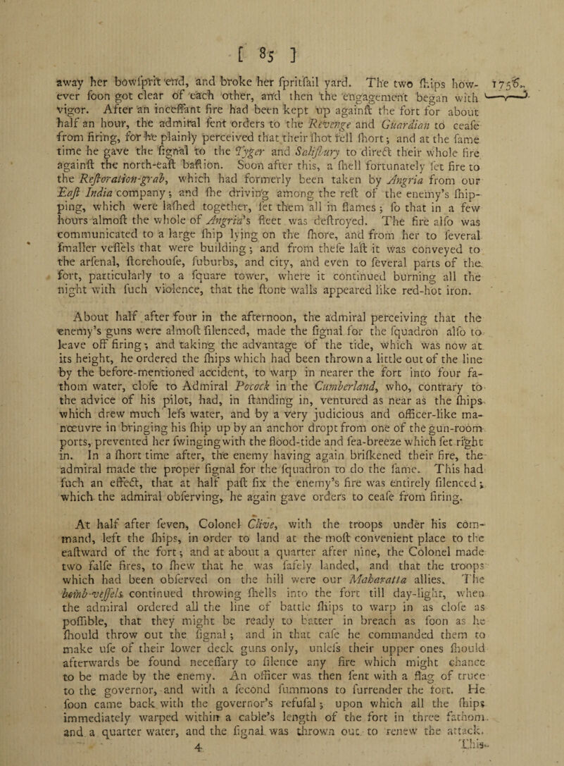 away her bowlp'rh'e'rrd, and broke her fpritfail yard. The two fhips how- t75^>. ever foon got clear of each other, and then ’the engagement began with '— vigor. After an inceffant fire had been kept np againft the fort for about half an hour, the admiral fent orders to the Re^eitge and Guardian to ceafe from firing, for he plainly perceived that their fitot fell fhort; and at the fame time he gave the fignal to the 'Ryger and SaliJImry to direft their whole fire againft the north-eaft bafiion. Soon after this, a fliell fortunately let fire to the Refioration-^-al?^ which had formerly been taken by Angria from our Raft India company; and fhe driving among the reft of the enemy’s Ihip- ping, which were la'fhed together, let them all in flames ; fo that in a few hours almoft the whole of Angria% fleet was deftroyed. The fire alfo was communicated to a large Ihip lying on the Ihore, and from her to feveral fmaller veflels that were building •, and from thefe la'ft it was conveyed to the arfenal, ftcrehoufe, fuburbs, and city, and even to feveral parts of the. fort, particularly to a fquare tower, where it continued burning all the night with fuch violence, that the ftone walls appeared like red-hot iron. About half after four in the afternoon, the admiral perceiving that the enemy’s guns were almoft filenced, made the fignai for the fquadron alfo to^ leave off firing*, and taking the advantage of the tide, which was now at. its height, he ordered the fhips which had been thrown a little out of the line by the before-mentioned accident, to warp in nearer the fort into four fa¬ thom water, dole to Admiral Rocock in the Cimherland^ who, contrary to the advice of his pilot, had, in ftanding in, ventured as near as the fhips^ which drew much lefs water, and by a very judicious and officer-like ma¬ noeuvre in bringing his fhlp up by an anchor droptfrom one of the gun-room ports, prevented her fv/ingingwith the flood-tide and fea-breeze which fet right in. In a fliort time after, the enemy having again brifkened their fire, the admiral made the proper fignai for the fquadron to do the fame. This had fuch an effed, that at half paft fix the enemy’s fire w^as entirely filenced ^ which the admiral obferving,. he again gave orders to ceafe from firing. At half after feven, Colonel Clive, v/ith the troops under his com-^ inand, left the fliips, in order to land at the moft convenient place to the eaftward of the fort •, and at about a quarter after nine, the Colonel made two falfe fires, to fhew that he was fafely landed, and that the troops which had been obferved on the hill were our Maharatta allies* The bmnh-veft'els, continued throv/ing flnells into the fort till day-iighr, when the admiral ordered all the line of battle fliips to warp in as clofe as poffible, that they might be ready to batter in breach as foon as lie flaould throw out the fignai; and in that cafe he commanded them to make ufe of their lower deck guns only, unlefs their upper ones fliouid afterwards be found necefiary to filence any fire which might chance to be made by the enemy. An officer was then fent with a flag of truce to the governor, and with a fecond fummons to furrender the fort. He foon came back with the governor’s refufal j upon which all the fliips immediately warped wichitr a cable’s length of the fort in three fathom, and a quarter water, and the fignai. was tiirown out, to renew the attack.