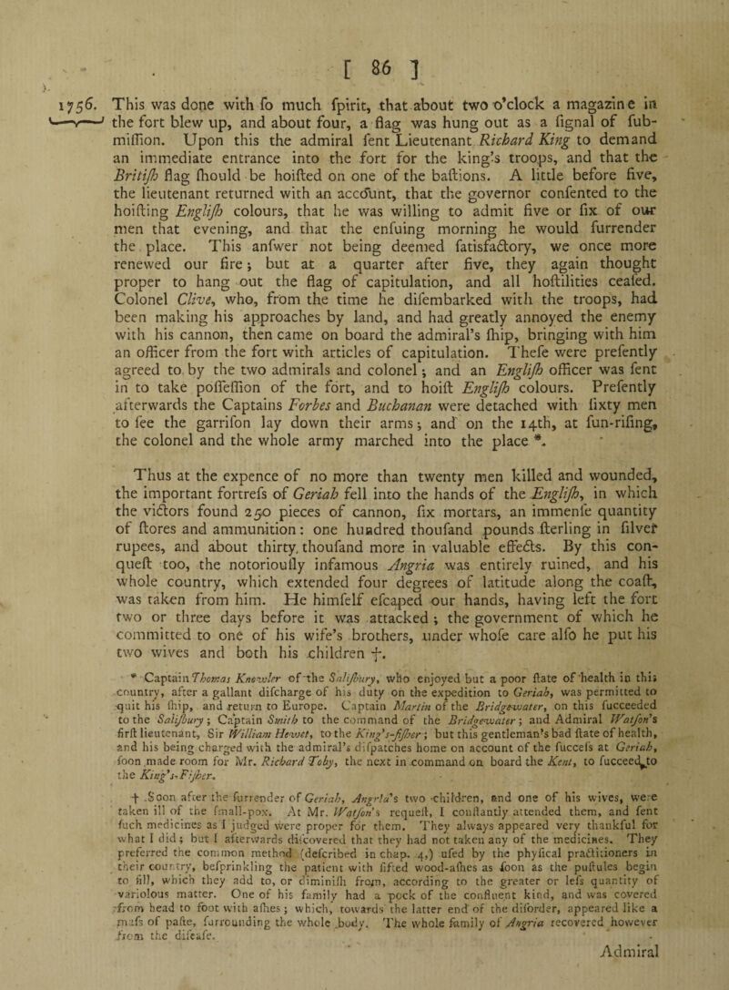 175^* This was done with fo much fpirit, that about two o’clock a magazine in ^ ; tJ-je fort blew up, and about four, a flag was hung out as a fignal of fub- miffion. Upon this the admiral knt Richard King to demand an immediate entrance into the fort for the king’s troops, and that the Britijh flag fhould be hoifted on one of the baftions. A little before five, the lieutenant returned with an accdiint, that the governor confented to the hoifting Englijh colours, that he was willing to admit five or fix of our men that evening, and that the enfuing morning he would furrender the place. This anfwer not being deemed fatisfadory, we once more renewed our fire; but at a quarter after five, they again thought proper to hang out the flag of capitulation, and all hoftilities ceafed. Colonel Clive^ who, from the time he difembarked with the troops, had been making his approaches by land, and had greatly annoyed the enemy with his cannon, then came on board the admiral’s fhip, bringing with him an officer from the fort with articles of capitulation. Thefe were prefently agreed to by the two admirals and colonel; and an Englijh officer was fent in to take polTeffion of the fort, and to hoift Englijh colours. Prefently afterwards the Captains Forbes and Buchanan were detached with lixty men to fee the garrifon lay down their arms; and on the 14th, at fun*rifing, the colonel and the whole army marched into the place Thus at the expence of no more than twenty men killed and wounded, the important fortrefs of Geriah fell into the hands of the Englijh^ in which the vidlors found 250 pieces of cannon, fix mortars, an immenfe quantity of {lores and ammunition: one hundred thoufand pounds flerling in filvef rupees, and about thirty, thoufand more in valuable effedls. By this con- queft too, the notorioully infamous Angria was entirely ruined, and his whole country, which extended four degrees of latitude along the coaft, was taken from him. He himfelf efcaped our hands, having left the fort two or three days before it was attacked the government of which he committed to one of his wife’s brothers, under whofe care alfo he put his two wives and both his children f. * CzT^tiawThomas Knenvler of‘the Salijhnryt who enjoyed but a poor ftate of'health in this country, after a gallant difeharge of his duty on the expedition to Geriah, was permitted to ^]uit his fliip, and return to Europe. Captain of the Bridgewater, on this fucceeded to the Salijbury, Captain to the command of the Bridgewater', and Admiral Watfon'% firit lieutenant, William Hewet, to t\\^ King's-fjher; but this gentleman’s bad Hate of health, and his being charged with the admiral’s difpatches home on account of the fuccels at Geriah, foon made room for Mr. Richard Toby, the next in .commatad on board the Kent, to fucceed^to the King'SfFijher^ f „Soon after the furrender of Geriah, Angria'% two children, and one of his wives, were taken ill of the fmall-pox. At Mr. Wcff/on’s requelf, I conliantly attended them, and fent fuch medicines as I judgcd \vere proper for them. They always appeared very thankful for what I did; but I aftervvards discovered that they had not taken any of the medicines. They preferred the common method (deferibed in chap. 4,) ufed by the phyfical pradlitioners in their country, befprinkling the patient with lifted w'ood-alhes as ibon as the puftules begin to iill, which they add to, or diminiHi from, according to the greater or lefs quantity of variolous matter. One of his family had a pock of the confluent kind, and was covered rfrom head to foot with a flies; which, towards the latter end of the diforder, appeared like a mafs of pafte, furrounding the whole .body. The whole family of Angria recovered however fjo.n the dii'eafe. Admiral