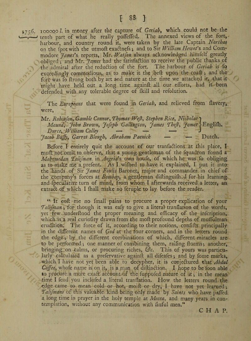 1756. looooo/. in money after the capture of Geriah^ which could not be the V-—V-—> tenth part of what he really poflefled. The annexed views of the fort, - harbour, and country round it, were taken by the late Captain Northai on the fpot with the utmoft exaclnefs *, and to Sir William Hewet's and Com¬ modore Jarms*s reports, Mr. Watfon always acknowledged himfelf greatly obliged •, and Mr. James had the fatisfaftion to receive the public thanks of the admiral after the redudlion of the fort. The harbour of Geriah is fo exceedingly commodious, as to make it the beft upon the coalt; and the fort was fo ftrong both by art and nature at the time we attacked it, that it might have held out a long time againft all our efforts, had it been defended with any tolerable degree of fldll and refolution. The Europeans that were found in Geriah^ and relieved from flavery, were, Mr. Robinfon, Gamble Connor^ 'Thomas Weji^ Stephen Rice^ Nicholas ’ Maundy John Brown, Jofeph Gallington, James Theft, James ■■ Durce, William Colley — — — Jacob Bufty., Garret Blough, Abraham Paenick — — Englifh. Dutch. Before I entirely quit the account of our tranfadlions at this place, I muft not omit, to obferve, that a young gentleman of the fquadron found a Mahoniedan TaUfman in Angrials own houfe, of which he was fo obliging as to make me a. prefent. As I wifhed to have it explained, I put it into the hands of Sir James Foulis Baronet, major and commander in chief of the company’s forces at Bombay, a gentleman diftinguifhtd for his learning and fpeculative turn of mind, from whom I afterwards received a letter, aa extrad of which I fliall make no fcruple to lay before the reader. “ It cofl me no fmall pains to procure a proper explication of your TaUfman -, for though it was eafy to give a iiteraf tranflation of the words, yet few underftood the proper meaning and efficacy of the infeription, which is a real curiofity drawn from the mod profound depths of muffulman erudition. The force of it, according to their notions, confifts principally in the different names of God at the four corners, and in the letters round the edge ^ by the different combinations of which, different miracles arc' to be performed; one manner of combining them, raifmg ftorms; another, bringing on calms, or procuring riches, &c. This of yours was particu¬ larly calculated as a prefervative againft all difeafes; and by fome marks, which I have not yet l^en able to decypher, it is conjeftured that Abdul Caft^ee, whofe name is on it, is a man of diftindtion. I hope to be foon able to procure a more exadt account of the fuppofed nature of it; in the mean time I fend you inclofed a literal tranflation. Plow the letters round the edge came to mean cold or hot, moift or dry, I have not yet learned; Talifmans of this valuable kind being only made by Saints who have paffed, a long time in prayer in the holy temple at Mecca, and many years in con¬ templation, without any communication with finful men.’* CHAP.