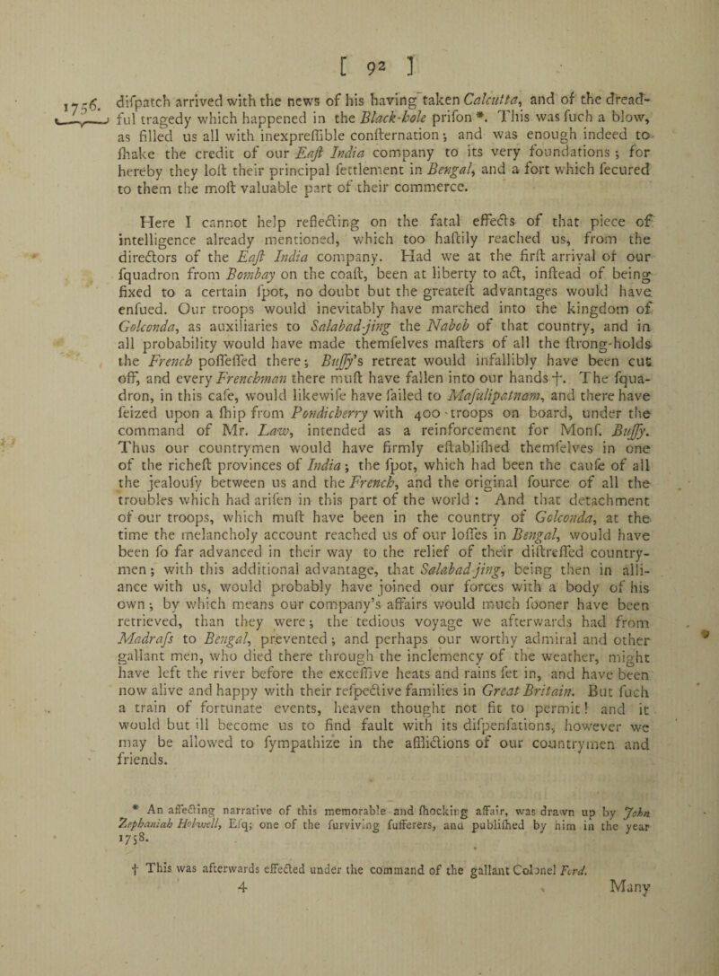 difpatch arrived with the news of his having taken Calcutta^ and of the dread¬ ful tragedy which happened in the Black-hole prifon Idiis was fuch a blow, as filled us all with inexpreflible confternation •, and was enough indeed to- fhake the credit of our Eajl India company to its very foundations ; for hereby they loft their principal fettlement in Bengal and a fort which fecured to them the moft valuable part of their commerce. Here I cannot help refieding on the fatal effecls of that piece of intelligence already mentioned, which too haftily reached us, from the direftors of the Eaji India company. Had we at the firft arriyal of our fquadron from Bombay on the coaft, been at liberty to aft, inftead of being fixed to a certain fpot, no doubt but the greateft advantages would have, enfued. Our troops would inevitably have marched into the kingdom of Golconda^ as auxiliaries to Salabad-jing the Nabob of that country, and in all probability would have made themfelves mafters of all the ftrong-holds- the French pofTeffed there \ Bujfy's, retreat would infallibly have been cue off, and t'VQxy Frenchman there muft have fallen into our hands-f. The fqua¬ dron, in this cafe, would likewife have failed to Mafulipat7iam^ and there have feized upon a fhip from Pondicherry with 400'troops on board, under the command of Mr. Law, intended as a reinforcement for Monf. Bujfy. Thus our countrymen would have firmly eftabliflied themfelves in one of the richeft provinces of India; the fpot, which had been the caufe of all the jealoufy between us and the French, and the original fource of all the troubles which had arifen in this part of the world : And that detachment of our troops, which muft have been in the country of Gckonda, at the time the melancholy account reached us of our Ioffes in Bengal, would have been fo far advanced in their way to the relief of the'ir diftreffed country¬ men; with this additional advantage, xFzx Salabad-jing, being then in alli¬ ance with us, would probably have joined our forces with a body of his own; by which means our company’s affairs would much fooner have been retrieved, than they were; the tedious voyage we afterwards had from Madrafs to Bengal, prevented ; and perhaps our worthy admiral and other gallant men, who died there through the inclemency of the weather, might have left the river before the exceffive heats and rains fet in, and have been now alive and happy with their refpeftive families in Great Britain. But fuch a train of fortunate events, heaven thought not fit to permit! and it would but ill become us to find fault with its difpenfations, however we may be allowed to fympathiz’e in the affliftions of our countrymen and friends. * An aiTefhng narrative of this memorable and fhockirg alfalr, was drawn up by John 7.ephaniah Hol^ell, Efq; one of the furviving fulFerers, and publifhed by him in the year 1758. * f This was afterwards effected under the command of the gallaitt Colonel Fcrd. 4 Many
