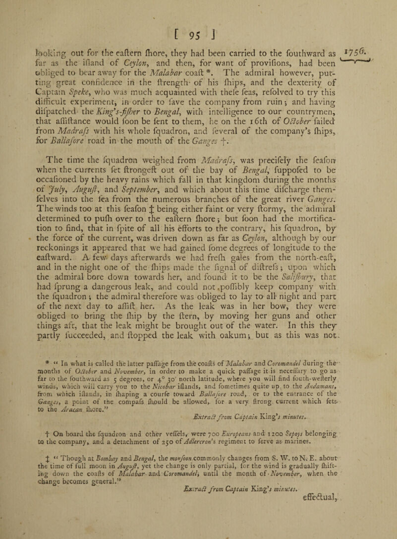 looking out for the eaftern fhore, they had been carried to the fouthward as ^ ^ far as the ifiand of Ceylon^ and then, for want of provifions, had been ' obliged to bear away for the Malabar coaft *. The admiral however, put¬ ting great confidence in the ilrength- of his fhips, and the dexterity of Captain S-peke^ v/ho was much acquainted with thefe feas, refolved to try this difficult experiment, in order to lave the company from ruin-, and having difpatched'the to with intelligence to our countrymen, that affiftance would foon be fent to them, he on the i6th of Obloher failed: from Madrafs with his whole fquadron, and feveral of the company’s ffiips, for BaUafore road in the mouth of the Ganges -f. The time the fquadron weighed from Madrafs, was precifely the feaforr when the currents fet ftrongeft out of the bay of Bengal; fuppofed to be occafioned by the heavy rains which fall in that kingdom during the months: of July, Auguji, and September, and which about this time difcharge thena- felves into the fea from the numerous branches of the great river Ganges. The winds too at this feafon being either faint or very ftormy, the admiral determined to pufli over to the eaftern ffiore; but foon had the mortifica¬ tion to find, that in fpite of all his efforts to the contrary, his fquadron, bjr the force of the current, was driv-en down as far as Ceylon, although by our reckonings it appeared that we had gained fome degrees of longitude to the eaftward. A few^ days afterwards we had frefti gales from the north-eaft, and in the night one of the fliips made the fignal of diftrefs; upon which the admiral bore down towards her, and found it to be the Salijhury, that had fprung a dangerous leak, and could not .poffibly keep company with the fquadron ; the admiral therefore was obliged to lay to all- night and part of the next day to affift her. As the leak was in her bow, they were obliged to bring the ihip by the ftern, by moving her guns and other things aft, that the leak might be brought out of the water. In this they partly fucceeded, and ftopped the leak with oakumj but as this was not. * In what is called the latter paflage from thecoafts of Malabar and Coromandel during the*’ months of Odiober and November, in order to make a quick paflage it is neceflary to go as far to the fouthward as 5 degrees, or 4° 30' north latitude, where you will find fouth-weflerly winds, which will carry you to the iflands, and fametimes quite up, to iht Andamans, from which iflands, in fliaping a courfe toward BaUafore road, or to the entrance of the Ganges, a point of the compafs fhould be allowed, for a very, ftrong,. current which fets- to the Aracan fliore.” Extra A from Captain KIng’j minutes. •f On board the fquadron and other veflHs, were 700 Europeans and 1200 Sepoys belonging to the company, and a detachment of 250 of Adlercron'i, regiment to ferve as marines. “ Though at Bomb/iy and Bengal, the commonly changes from S. W. toN. E. about the time of full moon in Augufi, yet the change is only partial, for the wind is gradually fliift- ihg down the coafts of Malabar Coromandel, until the month oi> No^-ember, when the change becomes general.” Exiradi from Captain King’/ minutes. effedual,^