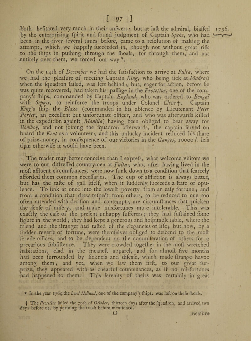 -both hefitated very much in their anfwers; but at Jaft the admiral, biafled 1756. by the enterprizing fpirit and found judgment of Captain Speke^ who had ’-i—■ I been in the river feveral times before, came to a refolution of making the attempt; which we happily fucceeded in, though not without great riik to the Ibips in pufliing through the flioals, for through them, and not -entirely over them, we forced our way On the 14th of December we had the fatisfaflion to arrive at Fiilta^ where v/e had the pleafure of meeting Captain King>, who being fick at Madrafs when the fquadron failed, was left behind ; but, eager for adlion, before he was quite recovered, had taken his paflage in the Protedior^ one of the com¬ pany’s fhips, commanded by Captain Erglandy who was ordered to Bengal with Sepoys^ to reinforce the troops under Colonel Clive Captain > King^s fliip the Blaze (commanded in his abfence by Lieutenant Peter Porter^ an excellent but unfortunate officer, and who was afterwards killed in the expeditfon againfb Manilla) having been obliged to bear away for Bombay^ and not joining the fquadron afterwards, the captain ferved on board the Kent as a volunteer; and this unlucky incident reduced his ffiare of prize-money, in confequence of our vi(51:ories in the Ganges^ 10000 1. lefs tl^an otherwife it would have been. The reader may better conceive than I exprefs, what welcome vifitors wc were to our diftreffed countrymen at Fulta\ who, after having lived in the moft affluent circumftances, were now funk down to a condition that fcarcely afforded them common neceffaries. The cup of affliflion is always bitter, but has the tafte of gall itfelf, when it fuddenly fucceeds a date of opu- • lence. To fink at once into the lowed; poverty from an eafy fortune; and from a condition that drew refpecl from others, to be reduced to one too often attended with derifion and contempt *, are circumftances that quicken the fenfe of mifery, and make misfortunes more intolerable. This was exadbly the cafe of the prefent unhappy fufterers; they had fuftained fome figure in the world ; they had kept a generous and hofpitable table, where the friend and the ftranger had tafted of the elegancies of life; but now, by a fudden reverfe of fortune, were thcmfelves obliged to defeend to the moft fervile offices, and to be dependent on the commiferation of others for a precarious fubfiftence. They were crowded together in the moft wretched habitations, clad in the meaneft apparel, and for almoft five months had been furrounded by ficknel's and difeafe, which made ftrange havoc among them; and yet, when we fiw them firft, to our great fur- prize, they appeared with as chearful countenances, as if no misfortunes had happened to them. This fcrenity of theirs was certainly in great ♦ In, the year 1769 the Lord Holland, one of the company’s fliips, was loft on thefe flioals. 4 The Protestor failed the 29th of OSlober, thirteen days after the fquadron, and arrived two days before us, by purfuing the track before mentioned. O meafurc-