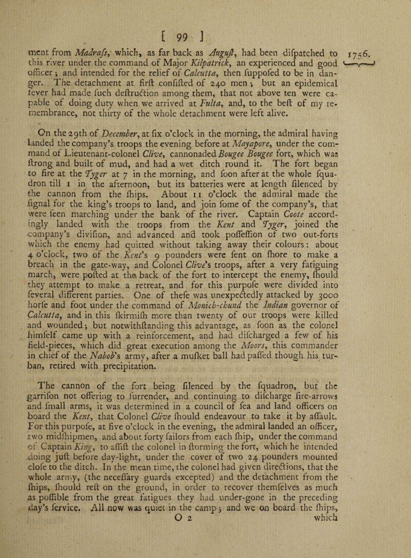 mcnt from Madrafs^ which, as far back as Auguji, had been difpatched to 1756. this river under the command of Major Kilpatrick^ an experienced and good ^ officer; and intended for the relief of Calcutta^ then fuppofed to be in dan¬ ger. The detachment at firft confided of 240 men *, but an epidemical fever had made fuch dedruflion among them, that not above ten were ca¬ pable of doing duty when we arrived at Fulta^ and, to the bed of my re¬ membrance, not thirty of the whole detachment were left alive. On the 29th of December^ at fix o’clock in the morning, the admiral having landed the company’s troops the evening before at Mayapore^ under the com¬ mand of Lieutenant-colonel Clive, cannonaded Bougee Bougee fort, which was drong and built of mud, and had a wet ditch round it. The fort began to fire at the Fyger at 7 in the morning, and foon after at the whole fqua- dron till i in the afternoon, but its batteries were at length filenced by the cannon from the ffiips. About 11 o’clock the admiral made the fignal for the king’s troops to land, and join fome of the company’s, that were feen marching under the bank of the river. Captain Coote accord¬ ingly landed with the troops from the Kent and ’Tyger, joined the -company’s divifion, and advanced and took pofieffion ot two out-forts which the enemy had quitted without taking away their colours: about 4 o’clock, two of the Kent's 9 pounders were fent on ffiore to make a breach in the gate-way, and Colonel Clive's troops, after a very fatiguing march, were polled at the, back of the fort to intercept the enemy, ffiould they attempt to malce a retreat, and for this purpofe were divided into feveral different parties. One of thefe was unexpectedly attacked by 3000 horfe and foot under the command of Monich-chund the Indian governor of Calcutta, and in this fkirmiffi m.ore than twenty of our troops were killed and wounded; but notwithftanding this advantage, as foon as the colonel himfelf came up with a reinforcement, and had difcharged a few of his field-pieces, which did great execution among the Moors, this commander in chief of the Nabob's army, after a mufket ball had pafied though his tur¬ ban, retired with precipitation. The cannon of the fort being filenced by the fquadron, but the garrifon not offering to furrender, and continuing to difeharge fire-arrows and fmall arms, it was determined in a council of fea and land officers on board the Kent, that Colonel Clive ffiould endeavour to take it by affault. For this purpofe, at five o’clock in the evening, the admiral landed an officer, iwo midfhipmen, and about forty Tailors from each ffiip, under the command of Captain to affift the colonel in ftorming the fort, which he intended doing juft before day-light, under the cover of two 24 pounders mounted cloTe to the ditch. In the mean time, the colonel had given diredions, that the whole arrTiy, (the necefiary guards excepted) and the detachment from the ffiips, fliould reft on the ground, in order to recover themfelves as much as poffible from the great fatigues they had under-gone in the preceding day’s fei-vice. All now was quiet in the camp; and we on board the ffiips, O 2 which