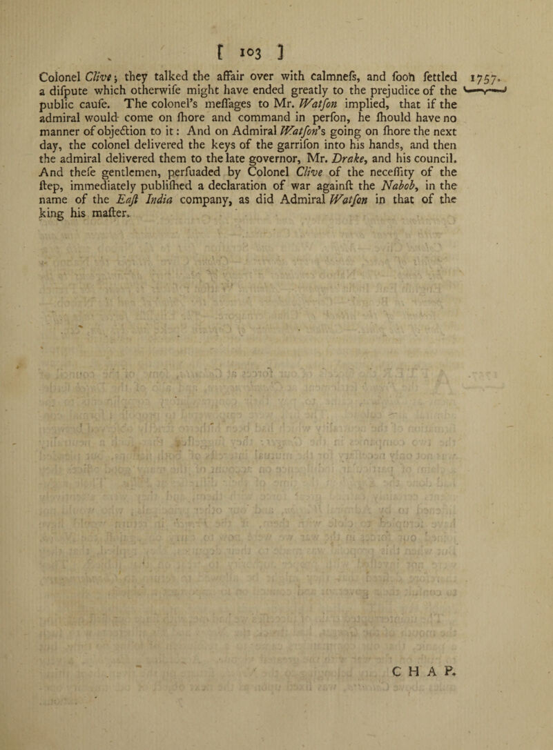 / Colonel C//V^ j they talked the affair over with calmnefs, and fooh fettled 1757. a difpute which otherwife might have ended greatly to the prejudice of the v— public caufe. The colonel’s meflages to Mr. Watfon implied, that if the admiral would- come on fhore and command in perfon, he fhould have no . manner of objedion to it: And on Admiral Watfon^s going on Ihore the next day, the colonel delivered the keys of the garrifon into his hands, and then the admiral delivered them to the late governor, Mr. Drake, and his council. And thefe gentlemen, perfuaded by Colonel Clive of the neceflity of the ftep, immediately publifhcd a declaration of war againft the Nabob, in the name of the Eafi India company, as did Admiral Watfon in that of the king his mafter. Or C H A P- f