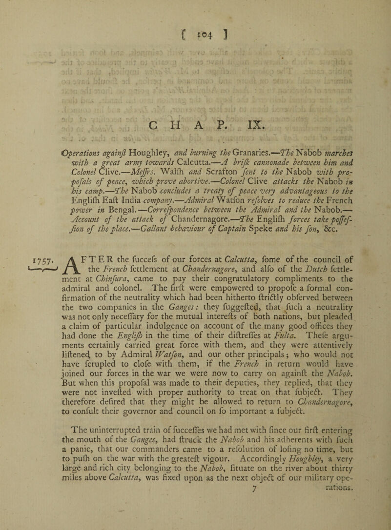 f ‘04 ] 1 •:» t ■ >! » , \ H AT.- IX. f ' Operations againjl Houghley, and burning Granaries.—'The Nabob marches with a great army towards Calcutta.—A hrijk cannonade between him and Colonel Clive.—MeJJrs. Walfli and Scrafton fent to the Nabob with pro- pofals of pence^ which prove abortive.—Colonel Clive attacks the Nabob in his camp.—The Nabob concludes a treaty of peace very advantageous to the Englifh Eaft \ndi\2i company.—Admiral^2x{qc\ refolves to reduce the French power in Bengal.—Correfpondence between the Admiral and the Nabob.— Account of the attack of Chandernagore.—The Englifli forces take pojfef- fion of the place.—Gallant behaviour of Captain Speke and his fon^ &c. 1757. after the fuccefs of our forces at Calcutta., fome of the council of —the French fettlement at Chandernagore, and alfo of the Dutch fettle- ment at Chinfura, came to pay their congratulatory compliments to the admiral and colonel. 7'he firft were empowered to propofe a formal con¬ firmation of the neutrality which had been hitherto ftriftly obferved between the two companies in the Ganges: they fuggefted, that /uch a neutrality was not only neceflary for the mutual interefls of both nations, but pleaded a claim of particular indulgence on account of the many good offices they had done the Englifh in the time of their diftrefies at Fulta. Thefe argu¬ ments certainly carried great force with them, and they were attentively liftened to by Admiral JVatfon, and our other principals; who would not have fcrupled to clofe with them, if the French in return would have joined our forces in the war we were now to carry on againfl the Nabob. But when this propofal was made to their deputies, they replied, that they were not invefted with proper authority to treat on that fubjeft. They therefore dcfired that they might be allowed to return to Chandernagore, to confult their governor and council on fo important a fubjedl. The uninterrupted train of fuccefies we had met with fince our firft entering the mouth of the Ganges, had ftruck the Nabob and his adherents with fuch a panic, that our commanders came to a refolution of lofing no time, but to pufli on the war with the greateft vigour. Accordingly Houghley, a very large and rich city belonging to the Nabob, fituate on the river about thirty miles above Calcutta, was fixed upon as the next objeift of our military ope-