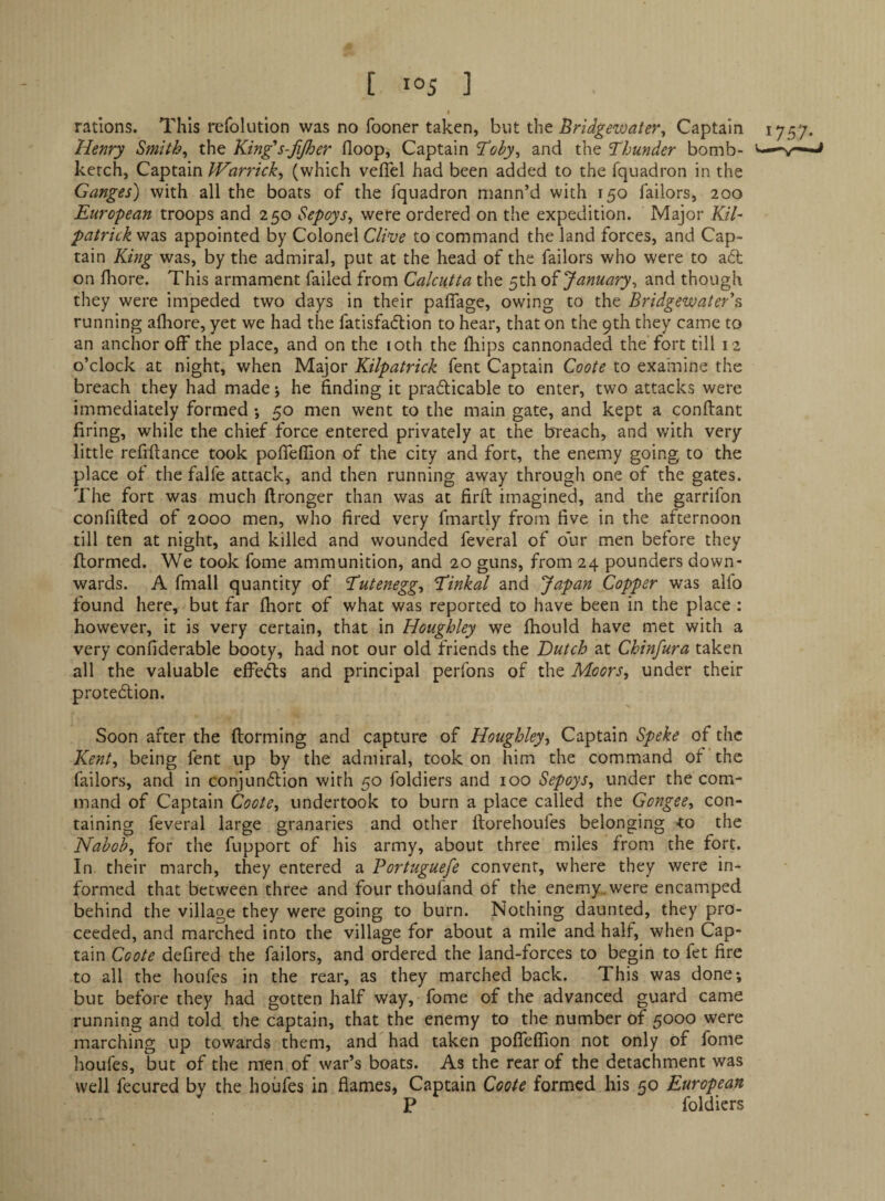 I rations. This refolution was no fooner taken, but the Bridgewater^ Captain 1757. Henry Smithy the King's-fijher floop, Captain jToby^ and the Thunder bomb- -v-*- ketch, Captain JVarrick^ (which veflel had been added to the fquadron in the Ganges) with all the boats of the fquadron mann’d with 150 failors, 200 European troops and 250 Sepoys^ were ordered on the expedition. Major KiT Patrick was appointed by Colonel Cliase to command the land forces, and Cap¬ tain King was, by the admiral, put at the head of the failors who were to a6t on fhore. This armament failed from Calcutta the 5th oi January^ and though they were impeded two days in their pafiage, owing to the Bridgewater'^ running afhore, yet we had the fatisfadlion to hear, that on the 9th they came to an anchor off the place, and on the loth the fhips cannonaded the fort till 12 o’clock at night, when Major Kilpatrick fent Captain Coote to examine the breach they had made; he finding it prafticable to enter, two attacks were immediately formed •, 50 men went to the main gate, and kept a conftant firing, while the chief force entered privately at the b'reach, and with very little refinance took pofleflion of the city and fort, the enemy going to the place of the falfe attack, and then running away through one of the gates. The fort was much ftronger than was at firft imagined, and the garrifon conlifted of 2000 men, who fired very fmartly from five in the afternoon till ten at night, and killed and wounded feveral of our men before they fiormed. We took fome ammunition, and 20 guns, from 24 pounders down¬ wards. A fmall quantity of Tutenegg^ Tinkal and Japan Copper was alio found here, but far ihort of what was reported to have been in the place : however, it is very certain, that in Houghley we ftiould have met with a very confiderable booty, had not our old friends the Dutch at Chinfura taken all the valuable effeds and principal perfons of the Moors, under their protedlion. Soon after the ftorming and capture of Houghley, Captain Speke of the Kent, being fent up by the admiral, took on him the command of the failors, and in conjundion with 50 foldiers and 100 Sepoys, under the com¬ mand of Captain Coote, undertook to burn a place called the Gongee, con¬ taining feveral large granaries and other ftorehoufes belonging <to the Nabob, for the fupport of his army, about three miles from the fort. In their march, they entered a Portuguefe convent, where they were in¬ formed that between three and four thoufand of the enemy, were encamped behind the village they were going to burn. Nothing daunted, they pro¬ ceeded, and marched into the village for about a mile and half, when Cap¬ tain Coote defired the failors, and ordered the land-forces to begin to fet fire to all the houfes in the rear, as they marched back. This was done*, but before they had gotten half way, fome of the advanced guard came running and told the captain, that the enemy to the number of 5000 were marching up towards them, and had taken pofleflion not only of fome houfes, but of the men of war’s boats. As the rear of the detachment was well fecured by the houfes in flames, Captain Coote formed his 50 European P foldiers