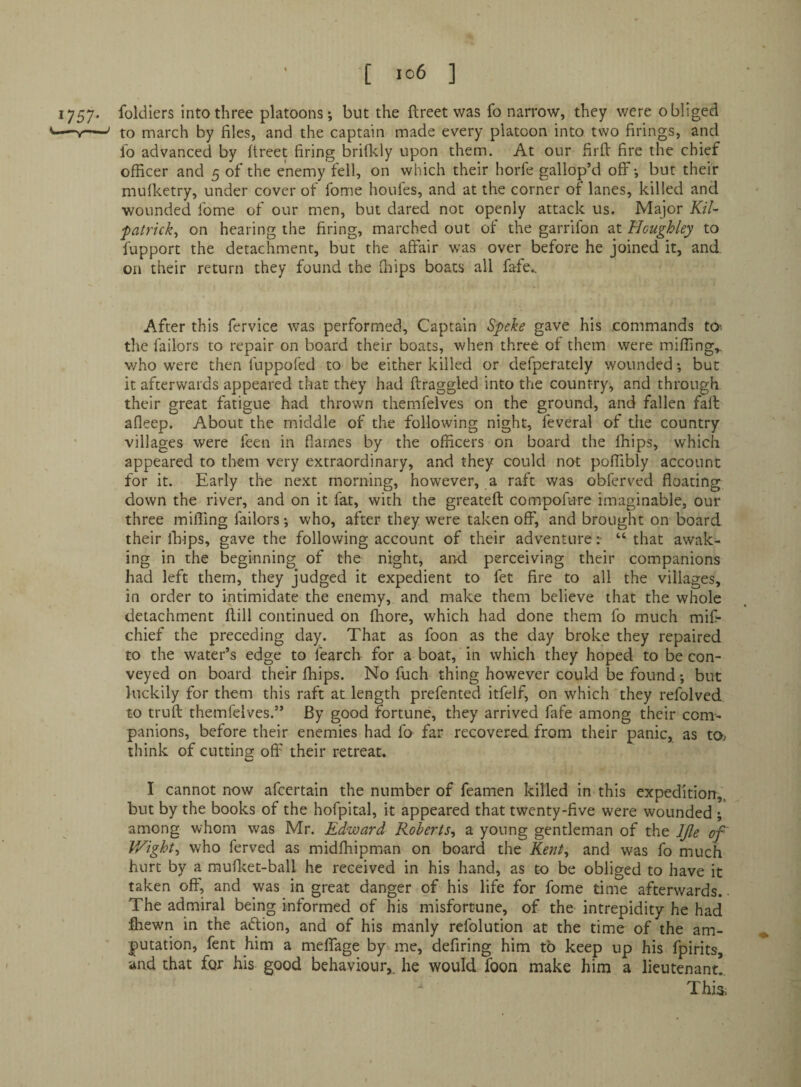 ‘ [ io6 ] 1757. foldiers into three platoons; but the ftrect was fo narrow, they were obliged '—Y—' to inarch by files, and the captain made every platoon into two firings, and fo advanced by ftreet firing briflcly upon them. At our firfV fire the chief officer and 5 of the enemy fell, on which their horfe gallop’d off; but their muflcetry, under cover of fome houfes, and at the corner of lanes, killed and wounded fome of our men, but dared not openly attack us. Major Kil- fatrick^ on hearing the firing, marched out of the garrifon at Houghley to fupport the detachment, but the affair was over before he joined it, and on their return they found the fnips boats all fafe.. After this fervice was performed. Captain Speke gave his commands tO' the failors to repair on board their boats, when three of them were miffing,, who were then fuppofed to be either killed or defperately wounded; but it afterwards appeared that they had draggled into the country, and through their great fatigue had thrown themfelves on the ground, and fallen fall afleep. About the middle of the following night, feveral of the country villages were leen in flames by the officers on board the ffiips, which appeared to them very extraordinary, and they could not poffibly account for it. Early the next morning, however, a raft was obferved floating down the river, and on it fat, with the greatefl compofure imaginable, our three miffing failors; who, after they were taken off, and brought on board their ihips, gave the following account of their adventure“ that awak¬ ing in the beginning of the night, and perceiving their companions had left them, they judged it expedient to fet fire to all the villages, in order to intimidate the enemy, and make them believe that the whole detachment ftill continued on fhore, which had done them fo much mif- chief the preceding day. That as foon as the day broke they repaired to the water’s edge to fearch for a boat, in which they hoped to be con¬ veyed on board their ffiips. No fuch thing however could be found; but luckily for them this raft at length prefented itfelf, on which they refolved to trufl themfelves.” By good fortune, they arrived fafe among their com¬ panions, before their enemies had fo far recovered from their panic, as tO; think of cutting off their retreat. I cannot now afeertain the number of feamen killed in this expedition,, but by the books of the hofpital, it appeared that twenty-five were wounded ; among whom was Mr. Edward Roberts^ a young gentleman of the IJle of V/ight.y who ferved as midffiipman on board the Kent^ and was fo much hurt by a mufl^et-ball he received in his hand, as to be obliged to have it taken off, and was in great danger of his life for fome time afterwards.. The admiral being informed of his misfortune, of the intrepidity he had ffiewn in the aftion, and of his manly refolution at the time of the am¬ putation, fent him a meflfage by me, defiring him to keep up his fpirits, and that for his good behaviour,, he would foon make him a lieutenant! This.