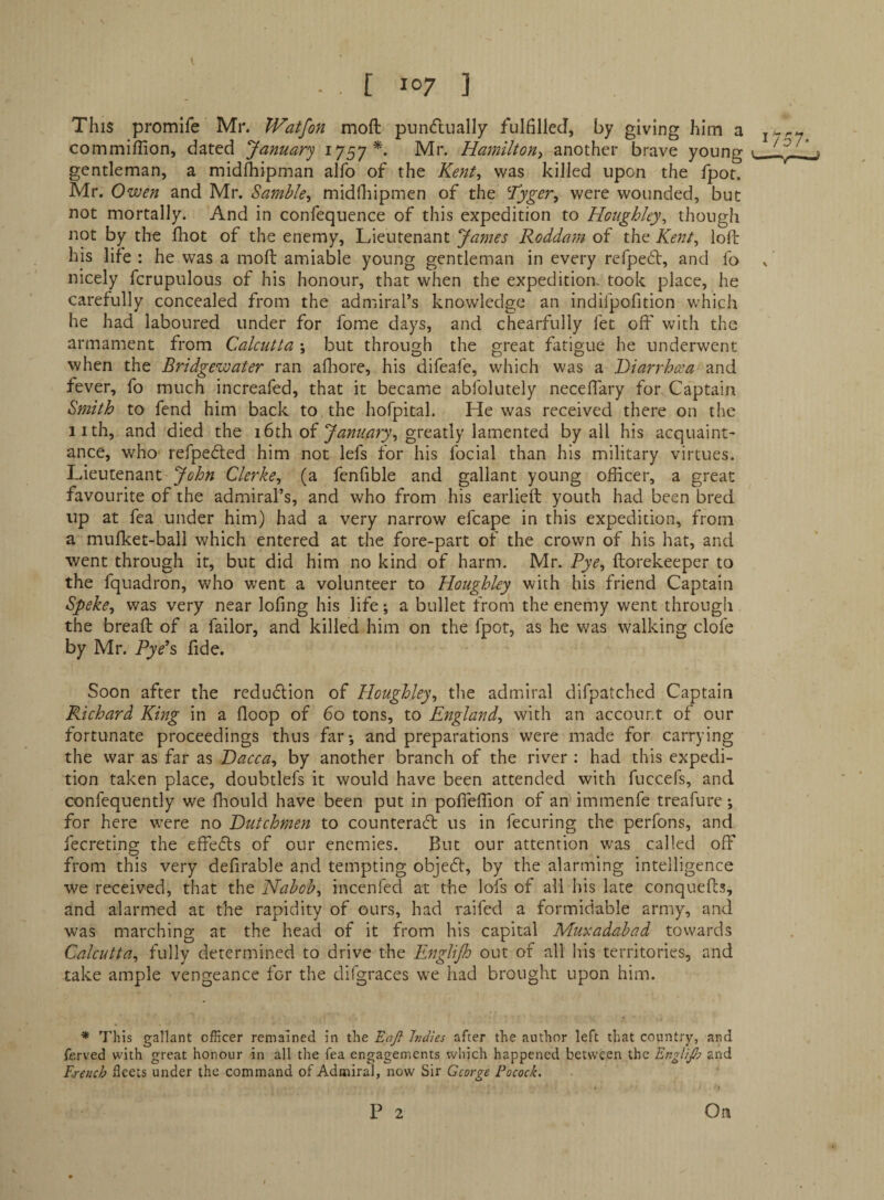 V - . [ 107 ] This promlfe Mr. Watfon moft pun<ftuall7 fulfilled, by giving him a commiffion, dated January 1757^. Mr. Hamilton^ another brave young gentleman, a mid^ipman alfo of the Kent, was killed upon the fpot. Mr. Owen and Mr. Samble, midfliipmen of the Tyger, were wounded, but not mortally. And in confequence of this expedition to Houghley, though not by the fliot of the enemy. Lieutenant James Roddam of the Kent, loft his life : he was a moft amiable young gentleman in every refpeft, and fo nicely fcrupulous of his honour, that when the expedition, took place, he carefully concealed from the admiral’s knowledge an indifpofition which he had laboured under for fome days, and chearfully fet off with the armament from Calcutta \ but through the great fatigue he underwent when the Bridgewater ran aftiore, his difeafe, which was a Diarrhcca and fever, fo much increafed, that it became abfolutely neceftary for Captain Smith to fend him back to the hofpital. He was received there on the iith, and died the 16th of greatly lamented by all his acquaint¬ ance, who refpedfed him not lefs for his focial than his military virtues. Lieutenant Clerke, (a fenfible and gallant young officer, a great favourite of the admiral’s, and who from his earlieft youth had been bred up at fea under him) had a very narrow efcape in this expedition, from a mufket-ball which entered at tlie fore-part of the crown of his hat, and went through it, but did him no kind of harm. Mr. Rye, ftorekeeper to the fquadron, who went a volunteer to Houghley with his friend Captain Speke, was very near lofing his life; a bullet from the enemy went through the breaft of a failor, and killed him on the fpot, as he was walking clofe by Mr. Rye's fide. Soon after the redudlion of Houghley, tlie admiral difpatched Captain Richard King in a floop of 60 tons, to England, with an account of our fortunate proceedings thus far-, and preparations were made for carrying the war as far as Dacca, by another branch of the river : had this expedi¬ tion taken place, doubtlefs it would have been attended with fuccefs, and confequently we fhould have been put in pofieffion of an immenfe treafure; for here were no Dutchmen to counteraft us in fecuring the perfons, and fecreting the effects of our enemies. But our attention was called off from this very definable and tempting objedt, by the alarming intelligence we received, that the Nabob, incenfed at the lofs of all his late conquefts, and alarmed at the rapidity of ours, had raifed a formidable army, and was marching at the head of it from his capital Muxadabad towards Calcutta, fully determined to drive the Englijh out of all his territories, and take ample vengeance for the difgraces we had brought upon him. ■* This gallant officer remained in the Eajt Indies after the author left that country, and ferved with great honour in all the fea engagements which happened betw'een the Englijh and French fleets under the command of Admiral, now Sir George Pocock. » P 2 On
